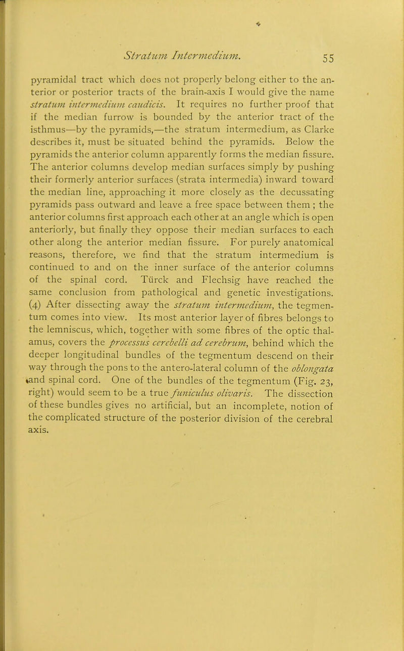 Stratum Intermedium. * pyramidal tract which does not properly belong cither to the an- terior or posterior tracts of the brain-axis I would give the name stratum intermedium caudicis. It requires no further proof that if the median furrow is bounded by the anterior tract of the isthmus—by the pyramids,—the stratum intermedium, as Clarke describes it, must be situated behind the pyramids. Below the pyramids the anterior column apparently forms the median fissure. The anterior columns develop median surfaces simply by pushing their formerly anterior surfaces (strata intermedia) inward toward the median line, approaching it more closely as the decussating pyramids pass outward and leave a free space between them ; the anterior columns first approach each other at an angle which is open anteriorly, but finally they oppose their median surfaces to each other along the anterior median fissure. For purely anatomical reasons, therefore, we find that the stratum intermedium is continued to and on the inner surface of the anterior columns of the spinal cord. Tiirck and Flechsig have reached the same conclusion from pathological and genetic investigations. (4) After dissecting away the stratum intermedium, the tegmen- tum comes into view. Its most anterior layer of fibres belongs to the lemniscus, which, together with some fibres of the optic thal- amus, covers the processus cercbelli ad cerebrum, behind which the deeper longitudinal bundles of the tegmentum descend on their way through the pons to the antero-lateral column of the oblongata »and spinal cord. One of the bundles of the tegmentum (Fig. 23, right) would seem to be a true funicidus olivaris. The dissection of these bundles gives no artificial, but an incomplete, notion of the complicated structure of the posterior division of the cerebral axis.