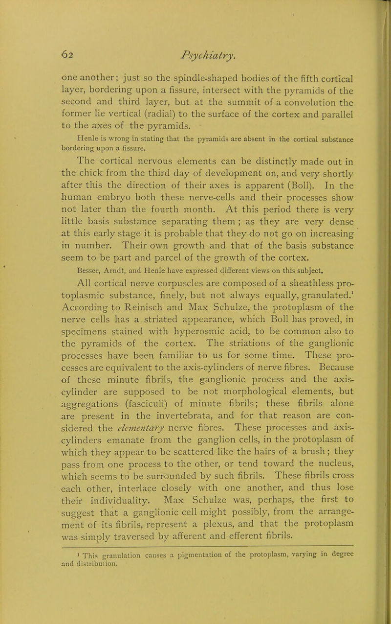 one another; just so the spindle-shaped bodies of the fifth cortical layer, bordering upon a fissure, intersect with the pyramids of the second and third layer, but at the summit of a convolution the former lie vertical (radial) to the surface of the cortex and parallel to the axes of the pyramids. Henle is wrong in stating that the pyramids are absent in the cortical substance bordering upon a fissure. The cortical nervous elements can be distinctly made out in the chick from the third day of development on, and very shortly after this the direction of their axes is apparent (Boll). In the human embryo both these nerve-cells and their processes show not later than the fourth month. At this period there is very little basis substance separating them ; as they are very dense at this early stage it is probable that they do not go on increasing in number. Their own growth and that of the basis substance seem to be part and parcel of the growth of the cortex. Besser, Arndt, and Henle have expressed different views on this subject. All cortical nerve corpuscles are composed of a sheathless pro- toplasmic substance, finely, but not always equally, granulated.1 According to Reinisch and Max Schulze, the protoplasm of the nerve cells has a striated appearance, which Boll has proved, in specimens stained with hyperosmic acid, to be common also to the pyramids of the cortex. The striations of the ganglionic processes have been familiar to us for some time. These pro- cesses are equivalent to the axis-cylinders of nerve fibres. Because of these minute fibrils, the ganglionic process and the axis- cylinder are supposed to be not morphological elements, but aggregations (fasciculi) of minute fibrils; these fibrils alone are present in the invertebrata, and for that reason are con- sidered the elementary nerve fibres. These processes and axis- cylinders emanate from the ganglion cells, in the protoplasm of which they appear to be scattered like the hairs of a brush; they pass from one process to the other, or tend toward the nucleus, which seems to be surrounded by such fibrils. These fibrils cross each other, interlace closely with one another, and thus lose their individuality. Max Schulze was, perhaps, the first to suggest that a ganglionic cell might possibly, from the arrange- ment of its fibrils, represent a plexus, and that the protoplasm was simply traversed by afferent and efferent fibrils. 1 This granulation causes a pigmentation of the protoplasm, varying in degree and distribution.