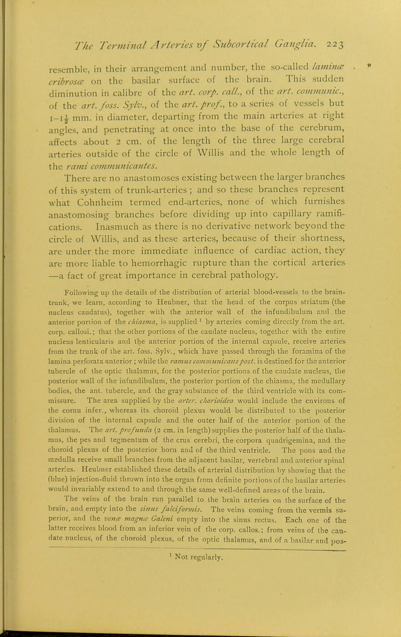 resemble, in their arrangement and number, the so-called lamina; cribrosce on the basilar surface of the brain. This sudden diminution in calibre of the act. corp. call., of the art. communic., of the art.foss. Sylv., of the art. prof., to a series of vessels but i-U mm. in diameter, departing from the main arteries at right angles, and penetrating at once into the base of the cerebrum, affects about 2 cm. of the length of the three large cerebral arteries outside of the circle of Willis and the whole length of the rami communicantes. There are no anastomoses existing between the larger branches of this system of trunk-arteries ; and so these branches represent what Cohnheim termed end-arteries, none of which furnishes anastomosing branches before dividing up into capillary ramifi- cations. Inasmuch as there is no derivative network beyond the circle of Willis, and as these arteries, because of their shortness, are under the more immediate influence of cardiac action, they are more liable to hemorrhagic rupture than the cortical arteries —a fact of great importance in cerebral pathology. Following up the details of the distribution of arterial blood-vessels to the brain- trunk, we learn, according to Heubner, that the head of the corpus striatum (the nucleus caudatus), together with the anterior wall of the infundibulum and the anterior portion of the c/nasma, is supplied 1 by arteries coming directly from the art. corp. callosi.; that the other portions of the caudate nucleus, together with the entire nucleus lenticularis and the anterior portion of the internal capsule, receive arteries from the trunk of the art. foss. Sylv., which have passed through the foramina of the lamina perforata anterior ; while the ramus communicans post. is destined for the anterior tubercle of the optic thalamus, for the posterior portions of the caudate nucleus, the posterior wall of the infundibulum, the posterior portion of the chiasma, the medullary bodies, the ant. tubercle, and the gray substance of the third ventricle with its com- missure. The area supplied by the arter. chorioidea would include the environs of the cornu infer., whereas its choroid plexus would be distributed to the posterior division of the internal capsule and the outer half of the anterior portion of the thalamus. The art. profunda (2 cm. in length) supplies the posterior half of the thala- mus, the pes and tegmentum of the crus cerebri, the corpora quadrigemina, and the choroid plexus of the posterior horn and of the third ventricle. The pons and the medulla receive small branches from the adjacent basilar, vertebral and anterior spinal arteries. Heubner established these details of arterial distribution by showing that the (blue) injection-fluid thrown into the organ from definite portions of the basilar arteries would invariably extend to and through the same well-defined areas of the brain. The veins of the brain run parallel to the brain arteries on the surface of the brain, and empty into the sinus falciformis. The veins coming from the vermis su- perior, and the vena magna Galeni empty into the sinus rectus. Each one of the latter receives blood from an inferior vein of the corp. callos.; from veins of the cau- date nucleus, of the choroid plexus, of the optic thalamus, and of a basilar and pos- 1 Not regularly.