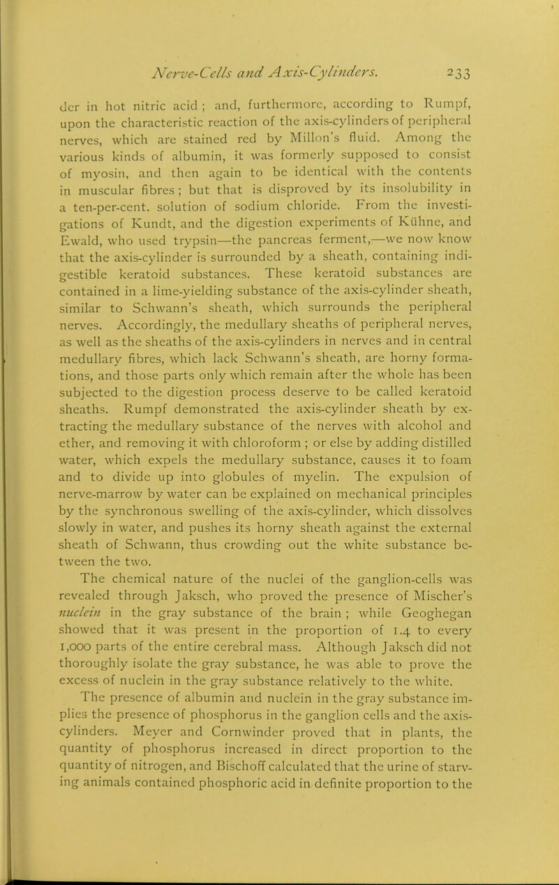 dcr in hot nitric acid ; and, furthermore, according to Rumpf, upon the characteristic reaction of the axis-cylinders of peripheral nerves, which are stained red by Millon’s fluid. Among the various kinds of albumin, it was formerly supposed to consist of myosin, and then again to be identical with the contents in muscular fibres ; but that is disproved by its insolubility in a ten-per-cent, solution of sodium chloride. From the investi- gations of Kundt, and the digestion experiments of Kuhne, and Ewald, who used trypsin—the pancreas ferment,—we now know that the axis-cylinder is surrounded by a sheath, containing indi- gestible keratoid substances. These keratoid substances are contained in a lime-yielding substance of the axis-cylinder sheath, similar to Schwann’s sheath, which surrounds the peripheral nerves. Accordingly, the medullary sheaths of peripheral nerves, as well as the sheaths of the axis-cylinders in nerves and in central medullary fibres, which lack Schwann’s sheath, are horny forma- tions, and those parts only which remain after the whole has been subjected to the digestion process deserve to be called keratoid sheaths. Rumpf demonstrated the axis-cylinder sheath by ex- tracting the medullary substance of the nerves with alcohol and ether, and removing it with chloroform ; or else by adding distilled water, which expels the medullary substance, causes it to foam and to divide up into globules of myelin. The expulsion of nerve-marrow by water can be explained on mechanical principles by the synchronous swelling of the axis-cylinder, which dissolves slowly in water, and pushes its horny sheath against the external sheath of Schwann, thus crowding out the white substance be- tween the two. The chemical nature of the nuclei of the ganglion-cells was revealed through Jaksch, who proved the presence of Mischer’s nuclein in the gray substance of the brain ; while Geoghegan showed that it was present in the proportion of 1.4 to every 1,000 parts of the entire cerebral mass. Although Jaksch did not thoroughly isolate the gray substance, he was able to prove the excess of nuclein in the gray substance relatively to the white. The presence of albumin and nuclein in the gray substance im- plies the presence of phosphorus in the ganglion cells and the axis- cylinders. Meyer and Cornwinder proved that in plants, the quantity of phosphorus increased in direct proportion to the quantity of nitrogen, and Bischoff calculated that the urine of starv- ing animals contained phosphoric acid in definite proportion to the