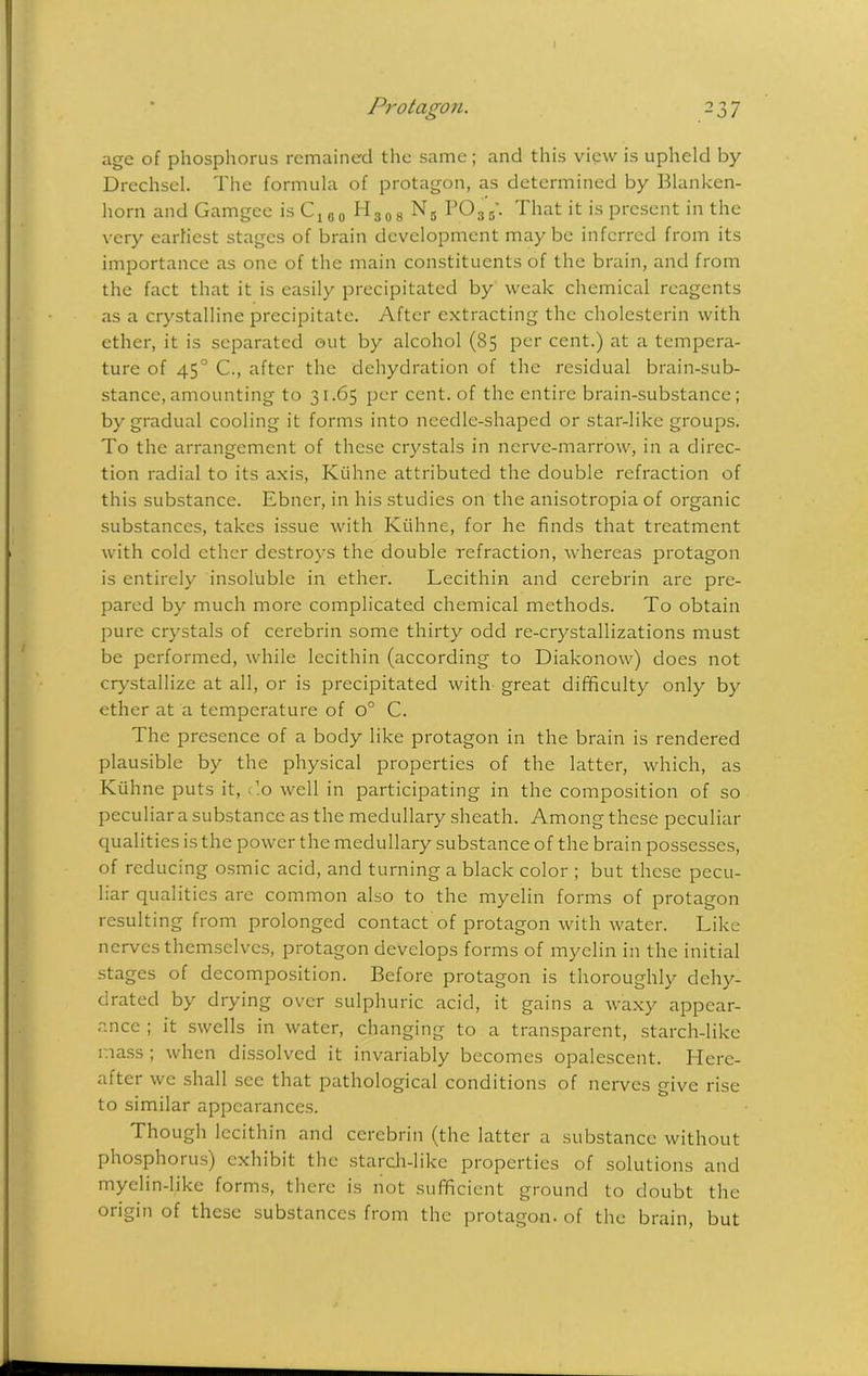 I Protagon. 237 age of phosphorus remained the same; and this view is upheld by Drechsel. The formula of protagon, as determined by Blanken- horn and Gamgec is Cx 00 H308 Ns P035\ That it is present in the very earliest stages of brain development maybe inferred from its importance as one of the main constituents of the brain, and from the fact that it is easily precipitated by weak chemical reagents as a crystalline precipitate. After extracting the cholesterin with ether, it is separated out by alcohol (85 per cent.) at a tempera- ture of 450 C., after the dehydration of the residual brain-sub- stance, amounting to 31.65 per cent, of the entire brain-substance; by gradual cooling it forms into needle-shaped or star-like groups. To the arrangement of these crystals in nerve-marrow, in a direc- tion radial to its axis, Kiihne attributed the double refraction of this substance. Ebner, in his studies on the anisotropia of organic substances, takes issue with Kiihne, for he finds that treatment with cold ether destroys the double refraction, whereas protagon is entirely insoluble in ether. Lecithin and cerebrin are pre- pared by much more complicated chemical methods. To obtain pure crystals of cerebrin some thirty odd re-crystallizations must be performed, while lecithin (according to Diakonow) does not crystallize at all, or is precipitated with great difficulty only by ether at a temperature of o° C. The presence of a body like protagon in the brain is rendered plausible by the physical properties of the latter, which, as Kiihne puts it, c’.o well in participating in the composition of so peculiar a substance as the medullary sheath. Among these peculiar qualities is the power the medullary substance of the brain possesses, of reducing osmic acid, and turning a black color ; but these pecu- liar qualities are common also to the myelin forms of protagon resulting from prolonged contact of protagon with water. Like nerves themselves, protagon develops forms of myelin in the initial stages of decomposition. Before protagon is thoroughly dehy- drated by drying over sulphuric acid, it gains a waxy appear- ance ; it swells in water, changing to a transparent, starch-like mass ; when dissolved it invariably becomes opalescent. Here- after we shall see that pathological conditions of nerves give rise to similar appearances. Though lecithin and cerebrin (the latter a substance without phosphoius) exhibit the starch-like properties of solutions and myelin-like forms, there is not sufficient ground to doubt the origin of these substances from the protagon. of the brain, but