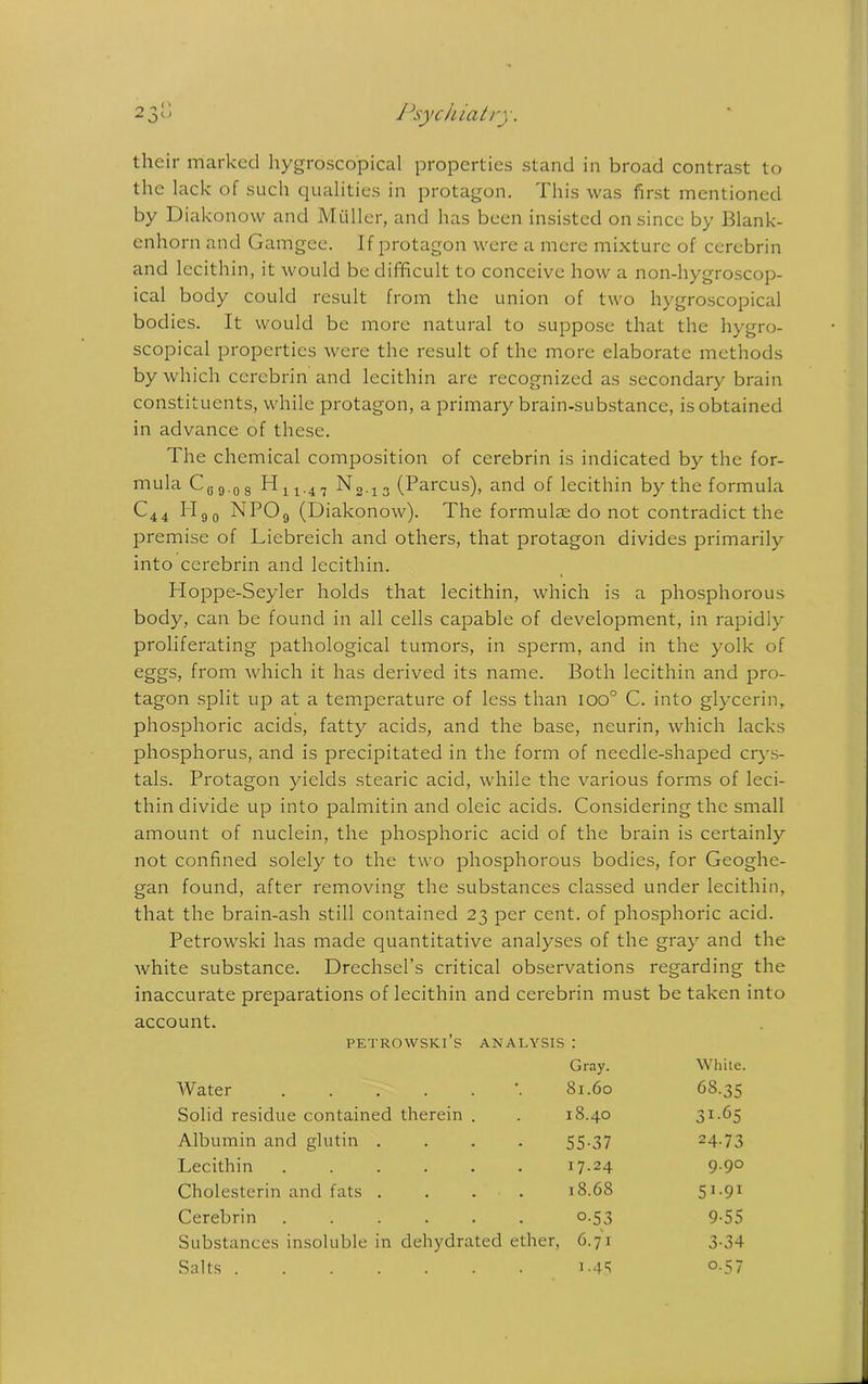 their marked hygroscopical properties stand in broad contrast to the lack of such qualities in protagon. This was first mentioned by Diakonow and Muller, and has been insisted on since by Blank- enhorn and Gamgee. If protagon were a mere mixture of cercbrin and lecithin, it would be difficult to conceive how a non-hygroscop- ical body could result from the union of two hygroscopical bodies. It would be more natural to suppose that the hygro- scopical properties were the result of the more elaborate methods by which cercbrin and lecithin are recognized as secondary brain constituents, while protagon, a primary brain-substance, is obtained in advance of these. The chemical composition of cerebrin is indicated by the for- mula C0 9.0 8 H14.47 3 (Parcus), and of lecithin by the formula C44 Hgo NP09 (Diakonow). The formula; do not contradict the premise of Liebreich and others, that protagon divides primarily into cerebrin and lecithin. Hoppe-Seyler holds that lecithin, which is a phosphorous body, can be found in all cells capable of development, in rapidly proliferating pathological tumors, in sperm, and in the yolk of eggs, from which it has derived its name. Both lecithin and pro- tagon split up at a temperature of less than ioo° C. into glycerin, phosphoric acids, fatty acids, and the base, neurin, which lacks phosphorus, and is precipitated in the form of needle-shaped crys- tals. Protagon yields stearic acid, while the various forms of leci- thin divide up into palmitin and oleic acids. Considering the small amount of nuclein, the phosphoric acid of the brain is certainly not confined solely to the two phosphorous bodies, for Geoghe- gan found, after removing the substances classed under lecithin, that the brain-ash still contained 23 per cent, of phosphoric acid. Petrowski has made quantitative analyses of the gray and the white substance. Drechsel’s critical observations regarding the inaccurate preparations of lecithin and cerebrin must be taken into account. PETROWSKI’s ANALYSIS : Gray. White. Water ..... 81.60 68.35 Solid residue contained therein . 18.40 3i-65 Albumin and glutin . 55-37 24-73 Lecithin ..... i7-24 9.90 Cholesterin and fats . 18.68 5i-9i Cerebrin ..... o-53 9-55 Substances insoluble in dehydrated ether, 6.71 3-34 Salts ...... i-45 o-57