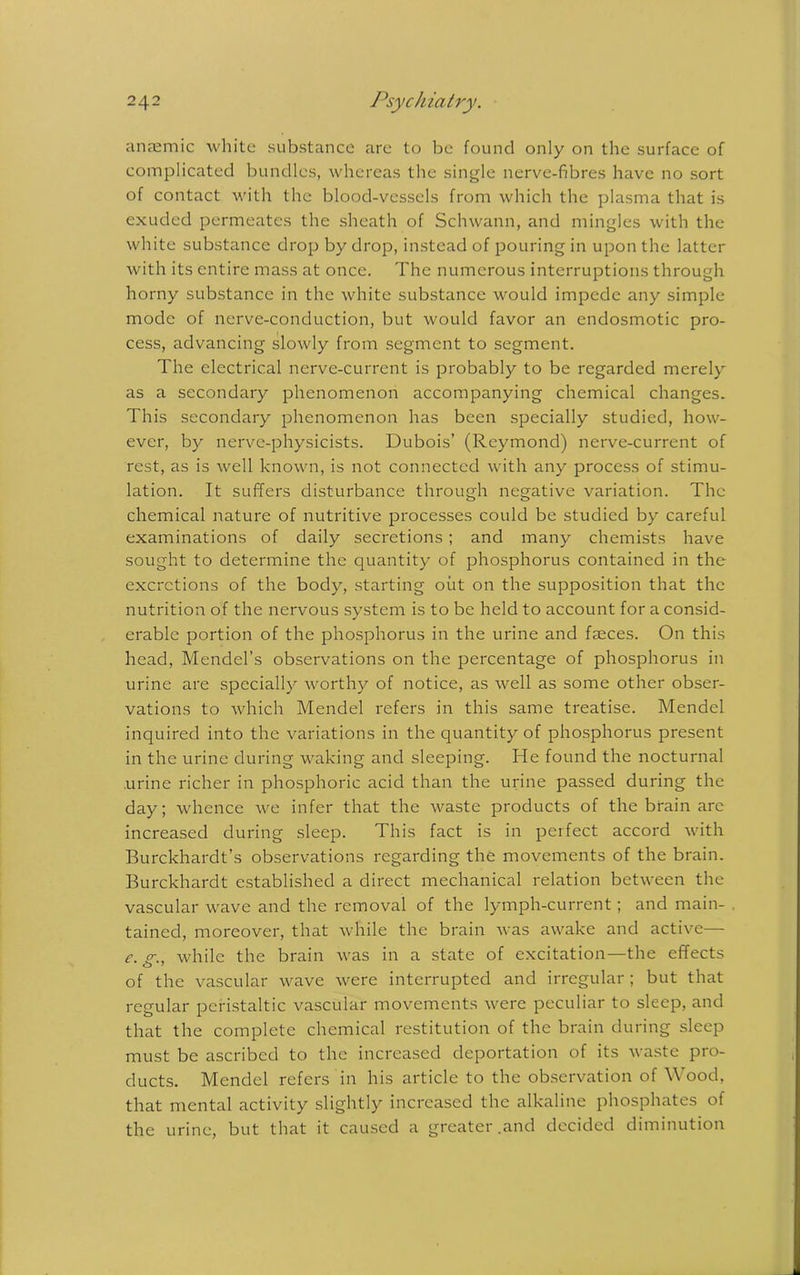 anaemic white substance are to be found only on the surface of complicated bundles, whereas the single nerve-fibres have no sort of contact with the blood-vessels from which the plasma that is exuded permeates the sheath of Schwann, and mingles with the white substance drop by drop, instead of pouring in upon the latter with its entire mass at once. The numerous interruptions through horny substance in the white substance would impede any simple mode of nerve-conduction, but would favor an endosmotic pro- cess, advancing slowly from segment to segment. The electrical nerve-current is probably to be regarded merely as a secondary phenomenon accompanying chemical changes. This secondary phenomenon has been specially studied, how- ever, by nerve-physicists. Dubois’ (Reymond) nerve-current of rest, as is well known, is not connected with any process of stimu- lation. It suffers disturbance through negative variation. The chemical nature of nutritive processes could be studied by careful examinations of daily secretions; and many chemists have sought to determine the quantity of phosphorus contained in the excretions of the body, starting out on the supposition that the nutrition of the nervous system is to be held to account for a consid- erable portion of the phosphorus in the urine and faeces. On this head, Mendel’s observations on the percentage of phosphorus in urine are specially worthy of notice, as well as some other obser- vations to which Mendel refers in this same treatise. Mendel inquired into the variations in the quantity of phosphorus present in the urine during waking and sleeping. He found the nocturnal urine richer in phosphoric acid than the urine passed during the day; whence we infer that the waste products of the brain arc increased during sleep. This fact is in perfect accord with Burckhardt’s observations regarding the movements of the brain. Burckhardt established a direct mechanical relation between the vascular wave and the removal of the lymph-current ; and main- tained, moreover, that while the brain was awake and active— e. (T., while the brain was in a state of excitation—the effects of the vascular wave were interrupted and irregular; but that regular peristaltic vascular movements were peculiar to sleep, and that the complete chemical restitution of the brain during sleep must be ascribed to the increased deportation of its waste pro- ducts. Mendel refers in his article to the observation of Wood, that mental activity slightly increased the alkaline phosphates of the urine, but that it caused a greater .and decided diminution