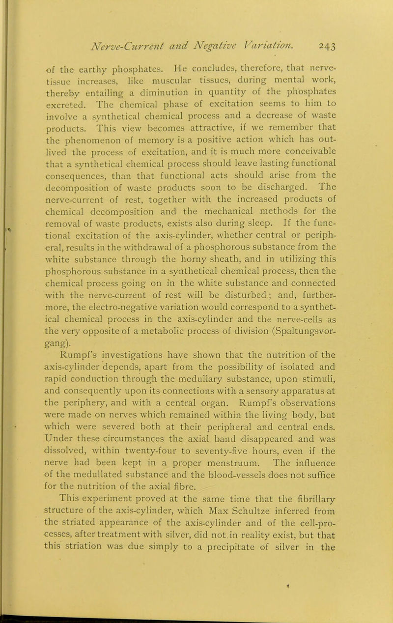 of the earthy phosphates. He concludes, therefore, that nerve- tissue increases, like muscular tissues, during mental work, thereby entailing a diminution in quantity of the phosphates excreted. The chemical phase of excitation seems to him to involve a synthetical chemical process and a decrease of waste products. This view becomes attractive, if we remember that the phenomenon of memory is a positive action which has out- lived the process of excitation, and it is much more conceivable that a synthetical chemical process should leave lasting functional consequences, than that functional acts should arise from the decomposition of waste products soon to be discharged. The nerve-current of rest, together with the increased products of chemical decomposition and the mechanical methods for the removal of waste products, exists also during sleep. If the func- tional excitation of the axis-cylinder, whether central or periph- eral, results in the withdrawal of a phosphorous substance from the white substance through the horny sheath, and in utilizing this phosphorous substance in a synthetical chemical process, then the chemical process going on in the white substance and connected with the nerve-current of rest will be disturbed ; and, further- more, the electro-negative variation would correspond to a synthet- ical chemical process in the axis-cylinder and the nerve-cells as the very opposite of a metabolic process of division (Spaltungsvor- gang)- Rumpf’s investigations have shown that the nutrition of the axis-cylinder depends, apart from the possibility of isolated and rapid conduction through the medullary substance, upon stimuli, and consequently upon its connections with a sensory apparatus at the periphery, and with a central organ. Rumpf’s observations were made on nerves which remained within the living body, but which were severed both at their peripheral and central ends. Under these circumstances the axial band disappeared and was dissolved, within twenty-four to seventy-five hours, even if the nerve had been kept in a proper menstruum. The influence of the mcdullatcd substance and the blood-vessels does not suffice for the nutrition of the axial fibre. This experiment proved at the same time that the fibrillary structure of the axis-cylinder, which Max Schultze inferred from the striated appearance of the axis-cylinder and of the cell-pro- cesses, after treatment with silver, did not in reality exist, but that this striation was due simply to a precipitate of silver in the