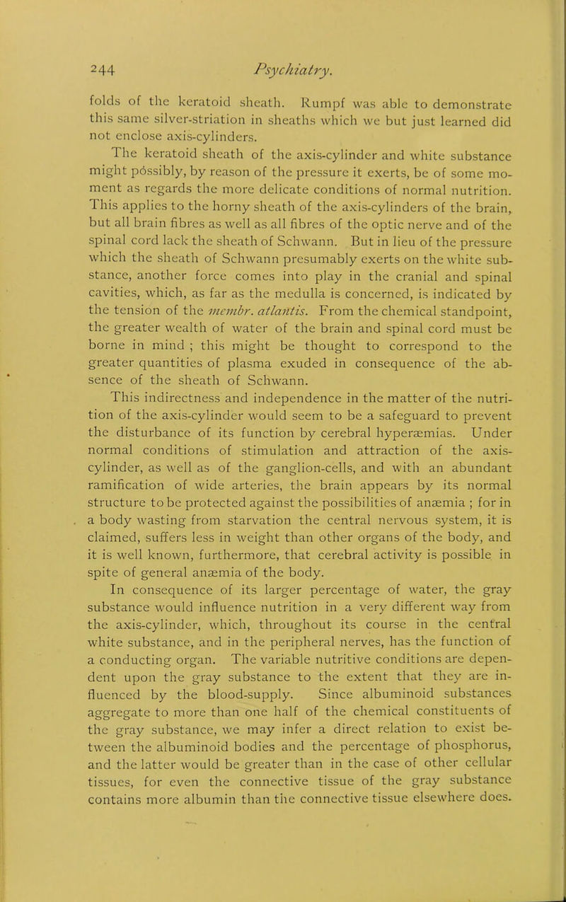 2 44 Psych ia try. folds of the keratoid sheath. Rumpf was able to demonstrate this same silver-striation in sheaths which we but just learned did not enclose axis-cylinders. The keratoid sheath of the axis-cylinder and white substance might possibly, by reason of the pressure it exerts, be of some mo- ment as regards the more delicate conditions of normal nutrition. I his applies to the horny sheath of the axis-cylinders of the brain, but all brain fibres as well as all fibres of the optic nerve and of the spinal cord lack the sheath of Schwann. But in lieu of the pressure which the sheath of Schwann presumably exerts on the white sub- stance, another force comes into play in the cranial and spinal cavities, which, as far as the medulla is concerned, is indicated by the tension of the mcmbr. atlantis. From the chemical standpoint, the greater wealth of water of the brain and spinal cord must be borne in mind ; this might be thought to correspond to the greater quantities of plasma exuded in consequence of the ab- sence of the sheath of Schwann. This indirectness and independence in the matter of the nutri- tion of the axis-cylinder would seem to be a safeguard to prevent the disturbance of its function by cerebral hyperaemias. Under normal conditions of stimulation and attraction of the axis- cylinder, as well as of the ganglion-cells, and with an abundant ramification of wide arteries, the brain appears by its normal structure to be protected against the possibilities of anaemia ; for in a body wasting from starvation the central nervous system, it is claimed, suffers less in weight than other organs of the body, and it is well known, furthermore, that cerebral activity is possible in spite of general anaemia of the body. In consequence of its larger percentage of water, the gray substance would influence nutrition in a very different way from the axis-cylinder, which, throughout its course in the central white substance, and in the peripheral nerves, has the function of a conducting organ. The variable nutritive conditions are depen- dent upon the gray substance to the extent that they are in- fluenced by the blood-supply. Since albuminoid substances aggregate to more than one half of the chemical constituents of the gray substance, we may infer a direct relation to exist be- tween the albuminoid bodies and the percentage of phosphorus, and the latter would be greater than in the case of other cellular tissues, for even the connective tissue of the gray substance contains more albumin than the connective tissue elsewhere does.