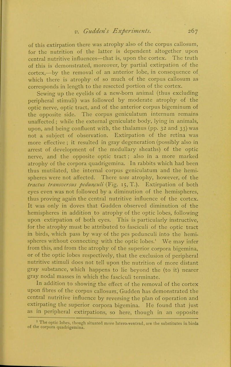 of this extirpation there was atrophy also of the corpus callosum, for the nutrition of the latter is dependent altogether upon central nutritive influences—that is, upon the cortex. The truth of this is demonstrated, moreover, by partial extirpation of the cortex,—by the removal of an anterior lobe, in consequence of which there is atrophy of so much of the corpus callosum as corresponds in length to the resected portion of the cortex. Sewing up the eyelids of a new-born animal (thus excluding peripheral stimuli) was followed by moderate atrophy of the optic nerve, optic tract, and of the anterior corpus bigeminum of the opposite side. The corpus geniculatum internum remains unaffected ; while the external geniculate body, lying in animals, upon, and being confluent with, the thalamus (pp. 32 and 33) was not a subject of observation. Extirpation of the retina was more effective ; it resulted in gray degeneration (possibly also in arrest of development of the medullary sheaths) of the optic nerve, and the opposite optic tract ; also in a more marked atrophy of the corpora quadrigemina. In rabbits which had been thus mutilated, the internal corpus geniculatum and the hemi- spheres were not affected. There was atrophy, however, of the tractus transversus pedunculi (Fig. 15, T.). Extirpation of both eyes even was not followed by a diminution of the hemispheres, thus proving again the central nutritive influence of the cortex. It was only in doves that Gudden observed diminution of the hemispheres in addition to atrophy of the optic lobes, following upon extirpation of both eyes. This is particularly instructive, for the atrophy must be attributed to fasciculi of the optic tract in birds, which pass by way of the pes pedunculi into the hemi- spheres without connecting with the optic lobes.1 We may infer from this, and from the atrophy of the superior corpora bigemina, or of the optic lobes respectively, that the exclusion of peripheral nutritive stimuli does not tell upon the nutrition of more distant gray substance, which happens to lie beyond the (to it) nearer gray nodal masses in which the fasciculi terminate. In addition to showing the effect of the removal of the cortex upon fibres of the corpus callosum, Gudden has demonstrated the central nutritive influence by reversing the plan of operation and extirpating the superior corpora bigemina. He found that just as in peripheral extirpations, so here, though in an opposite ! The optic lobes, though situated more latero-ventrad, are the substitutes in birds of the corpora quadrigemina.