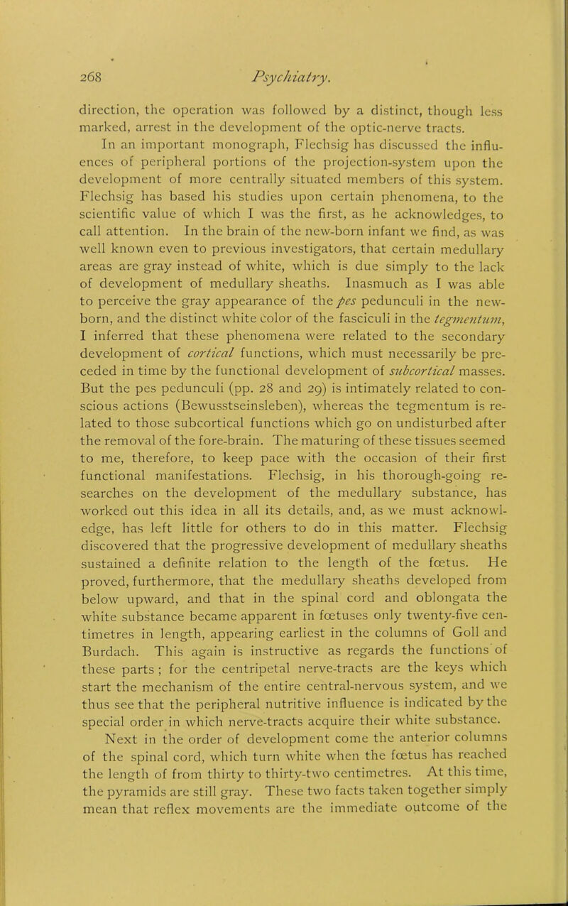 direction, the operation was followed by a distinct, though less marked, arrest in the development of the optic-nerve tracts. In an important monograph, Flechsig has discussed the influ- ences of peripheral portions of the projection-system upon the development of more centrally situated members of this system. Flechsig has based his studies upon certain phenomena, to the scientific value of which I was the first, as he acknowledges, to call attention. In the brain of the new-born infant we find, as was well known even to previous investigators, that certain medullary areas are gray instead of white, which is due simply to the lack of development of medullary sheaths. Inasmuch as I was able to perceive the gray appearance of thepes pedunculi in the new- born, and the distinct white color of the fasciculi in the tegmentum, I inferred that these phenomena were related to the secondary development of cortical functions, which must necessarily be pre- ceded in time by the functional development of subcortical masses. But the pes pedunculi (pp. 28 and 29) is intimately related to con- scious actions (Bewusstseinsleben), whereas the tegmentum is re- lated to those subcortical functions which go on undisturbed after the removal of the fore-brain. The maturing of these tissues seemed to me, therefore, to keep pace with the occasion of their first functional manifestations. Flechsig, in his thorough-going re- searches on the development of the medullary substance, has worked out this idea in all its details, and, as we must acknowl- edge, has left little for others to do in this matter. Flechsig discovered that the progressive development of medullary sheaths sustained a definite relation to the length of the feetus. He proved, furthermore, that the medullary sheaths developed from below upward, and that in the spinal cord and oblongata the white substance became apparent in foetuses only twenty-five cen- timetres in length, appearing earliest in the columns of Goll and Burdach. This again is instructive as regards the functions'of these parts ; for the centripetal nerve-tracts are the keys which start the mechanism of the entire central-nervous system, and we thus see that the peripheral nutritive influence is indicated by the special order in which nerve-tracts acquire their white substance. Next in the order of development come the anterior columns of the spinal cord, which turn white when the feetus has reached the length of from thirty to thirty-two centimetres. At this time, the pyramids are still gray. These two facts taken together simply mean that reflex movements are the immediate outcome of the