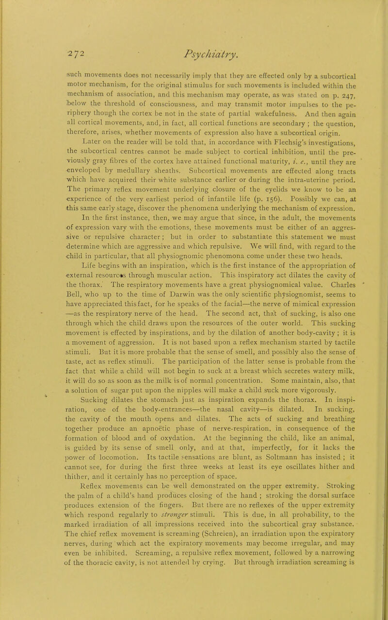 such movements does not necessarily imply that they are effected only by a subcortical motor mechanism, for the original stimulus for such movements is included within the mechanism of association, and this mechanism may operate, as was stated on p. 247, below the threshold of consciousness, and may transmit motor impulses to the pe- riphery though the cortex be not in the state of partial wakefulness. And then again all cortical movements, and, in fact, all cortical functions are secondary ; the question, therefore, arises, whether movements of expression also have a subcortical origin. Later on the reader will be told that, in accordance with Flechsig’s investigations, the subcortical centres cannot be made subject to cortical inhibition, until the pre- viously gray fibres of the cortex have attained functional maturity, i. e., until they are enveloped by medullary sheaths. Subcortical movements are effected along tracts which have acquired their white substance earlier or during the intra-uterine period. The primary reflex movement underlying closure of the eyelids we know to be an experience of the very earliest period of infantile life (p. 156). Possibly we can, at this same early stage, discover the phenomena underlying the mechanism of expression. In the first instance, then, we may argue that since, in the adult, the movements of expression vary with the emotions, these movements must be either of an aggres- sive or repulsive character; but in order to substantiate this statement we must determine which are aggressive and which repulsive. We will find, with regard to the child in particular, that all physiognomic phenomona come under these two heads. Life begins with an inspiration, which is the first instance of the appropriation of external resources through muscular action. This inspiratory act dilates the cavity of the thorax. The respiratory movements have a great physiognomical value. Charles Bell, who up to the time of Darwin was the only scientific physiognomist, seems to have appreciated this fact, for he speaks of the facial—the nerve of mimical expression —as the respiratory nerve of the head. The second act, that of sucking, is also one through which the child draws upon the resources of the outer world. This sucking movement is effected by inspirations, and by the dilation of another body-cavity ; it is a movement of aggression. It is not based upon a reflex mechanism started by tactile stimuli. But it is more probable that the sense of smell, and possibly also the sense of taste, act as reflex stimuli. The participation of the latter sense is probable from the fact that while a child will not begin to suck at a breast which secretes watery milk, it will do so as soon as the milk is of normal poncentration. Some maintain, also, that a solution of sugar put upon the nipples will make a child suck more vigorously. Sucking dilates the stomach just as inspiration expands the thorax. In inspi- ration, one of the body-entrances—the nasal cavity—is dilated. In sucking, the cavity of the mouth opens and dilates. The acts of sucking and breathing together produce an apnoetic phase of nerve-respiration, in consequence of the formation of blood and of oxydation. At the beginning the child, like an animal, is guided by its sense of smell only, and at that, imperfectly, for it lacks the power of locomotion. Its tactile sensations are blunt, as Soltmann has insisted ; it cannot see, for during the first three weeks at least its eye oscillates hither and thither, and it certainly has no perception of space. Reflex movements can be well demonstrated on the upper extremity. Stroking the palm of a child’s hand produces closing of the hand ; stroking the dorsal surface produces extension of the fingers. But there are no reflexes of the upper extremity which respond regularly to stronger stimuli. This is due, in all probability, to the marked irradiation of all impressions received into the subcortical gray substance. The chief reflex movement is screaming (Schreicn), an irradiation upon the expiratory nerves, during which act the expiratory movements may become irregular, and may even be inhibited. Screaming, a repulsive reflex movement, followed by a narrowing of the thoracic cavity, is not attended by crying. But through irradiation screaming is