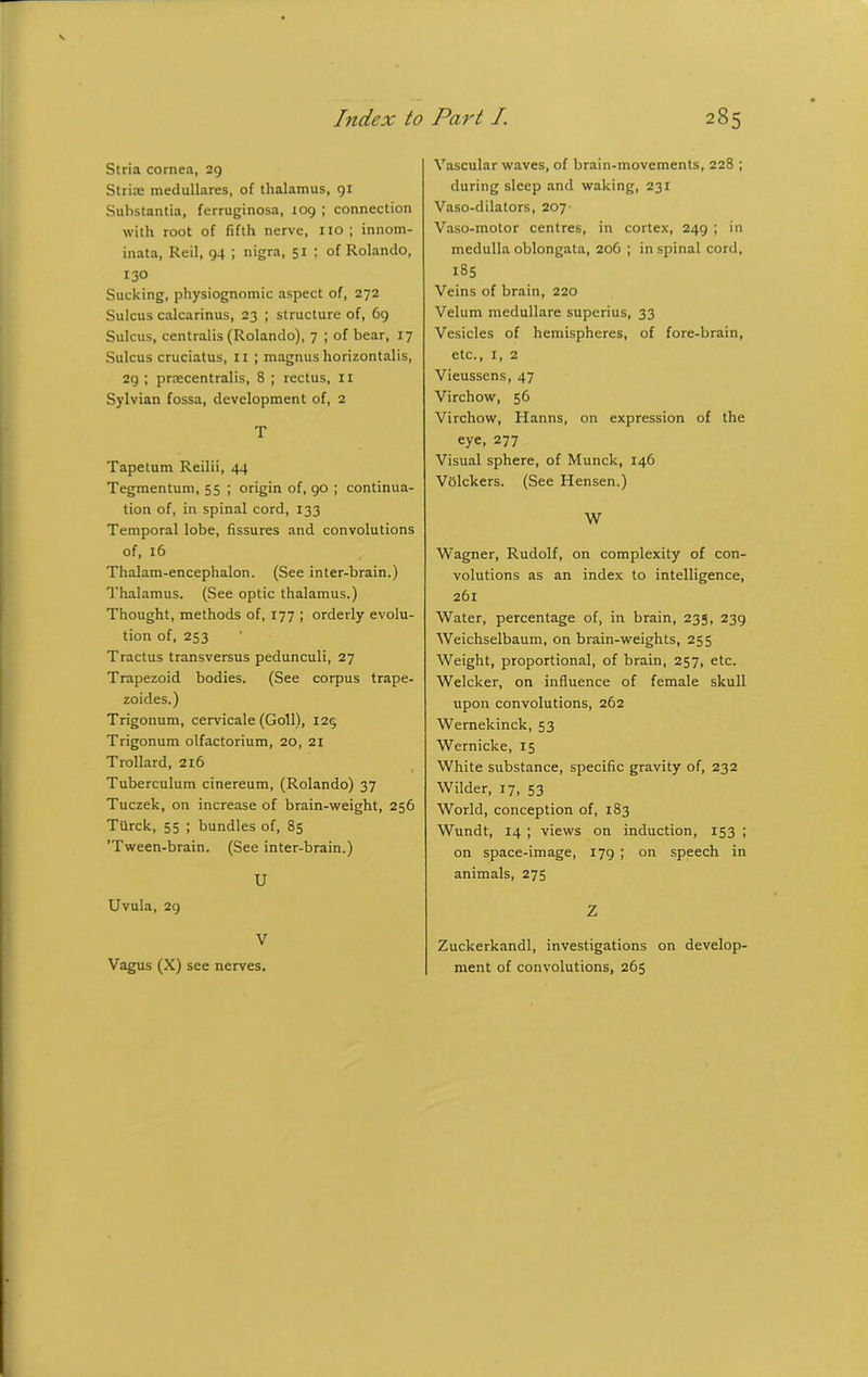 Index to Stria cornea, 29 Striae medullares, of thalamus, 91 Substantia, ferruginosa, 109 ; connection with root of fifth nerve, no; innom- inata, Reil, 94 ; nigra, 51 ; of Rolando, 130 Sucking, physiognomic aspect of, 272 Sulcus calcarinus, 23 ; structure of, 69 Sulcus, centralis (Rolando), 7 ; of bear, 17 Sulcus cruciatus, 11 ; magnus horizontalis, 29 ; praecentralis, 8 ; rectus, 11 Sylvian fossa, development of, 2 T Tapetum Reilii, 44 Tegmentum, 55 ; origin of, 90 ; continua- tion of, in spinal cord, 133 Temporal lobe, fissures and convolutions of, 16 Thalam-encephalon. (See inter-brain.) Thalamus. (See optic thalamus.) Thought, methods of, 177 ; orderly evolu- tion of, 253 Tractus transversus pedunculi, 27 Trapezoid bodies. (See corpus trape- zoides.) Trigonum, cervicale (Goll), 125 Trigonum olfactorium, 20, 21 Trollard, 216 Tuberculum cinereum, (Rolando) 37 Tuczek, on increase of brain-weight, 256 Ttirck, 55 ; bundles of, 85 'Tween-brain. (See inter-brain.) U Uvula, 29 V Vagus (X) see nerves. Part /. 285 Vascular waves, of brain-movements, 228 ; during sleep and waking, 231 Vaso-dilators, 207 Vaso-motor centres, in cortex, 249 ; in medulla oblongata, 206 ; in spinal cord, 185 Veins of brain, 220 Velum medullare superius, 33 Vesicles of hemispheres, of fore-brain, etc., 1, 2 Vieussens, 47 Virchow, 56 Virchow, Hanns, on expression of the eye, 277 Visual sphere, of Munck, 146 Vblckers. (See Hensen.) W Wagner, Rudolf, on complexity of con- volutions as an index to intelligence, 261 Water, percentage of, in brain, 235, 239 Weichselbaum, on brain-weights, 255 Weight, proportional, of brain, 257, etc. Welcker, on influence of female skull upon convolutions, 262 Wernekinck, 53 Wernicke, 15 White substance, specific gravity of, 232 Wilder, 17, 53 World, conception of, 183 Wundt, 14 ; views on induction, 153 ; on space-image, 179 ; on speech in animals, 275 Z Zuckerkandl, investigations on develop- ment of convolutions, 265