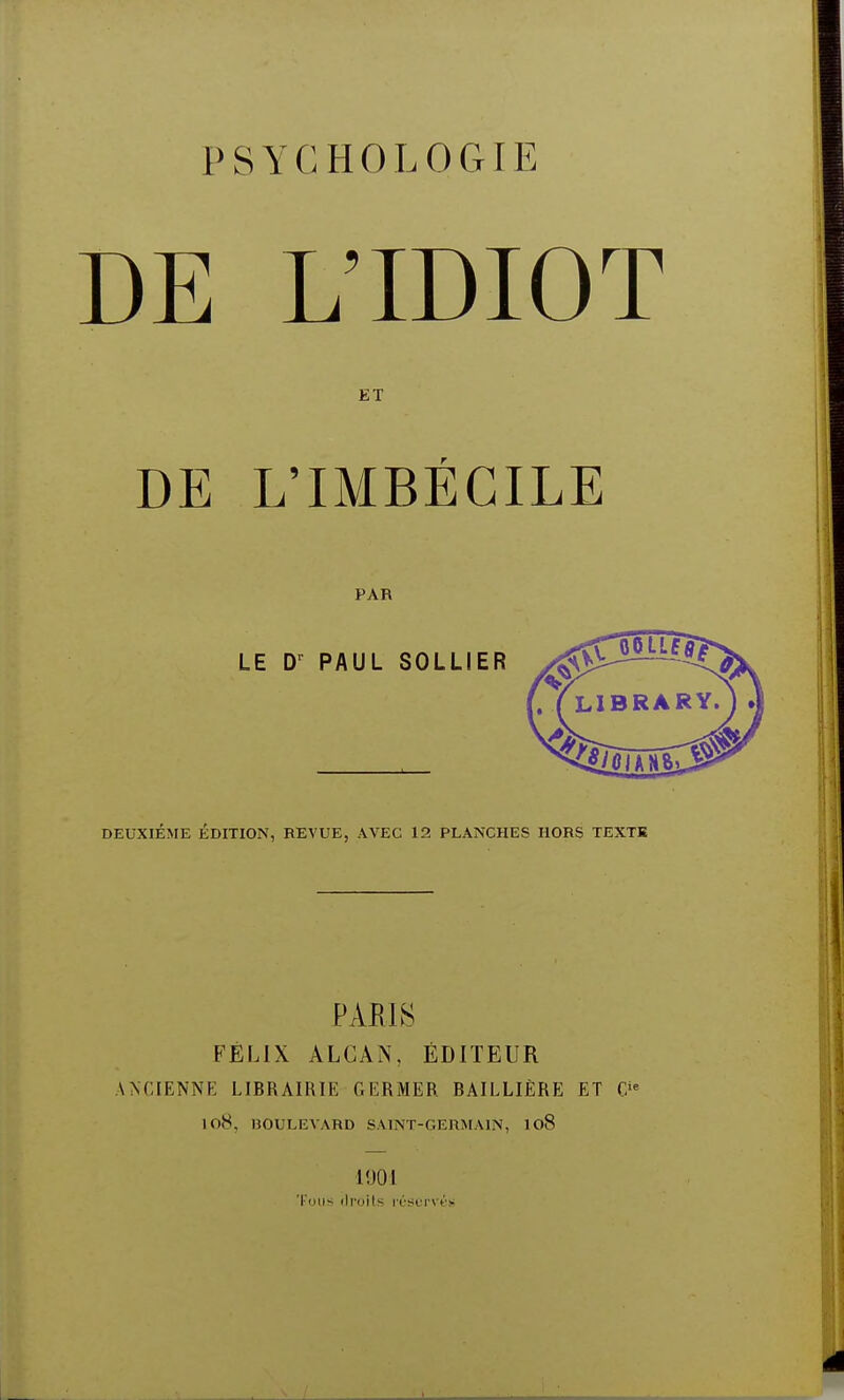 DE L'IDIOT ET DE L'IMBÉCILE PAR LE Dr PAUL SOLLIER DEUXIÈME ÉDITION, REVUE, AVEC 12 PLANCHES HORS TEXTE L1BRARY. ) t] PARIS FÉLIX ALCÀN. ÉDITEUR ANCIENNE LIBRAIRIE GERMER BAILLIÈRE ET &' 108, BOULEVARD SAINT-GERMAIN, 108 1901 Tous droits réservés
