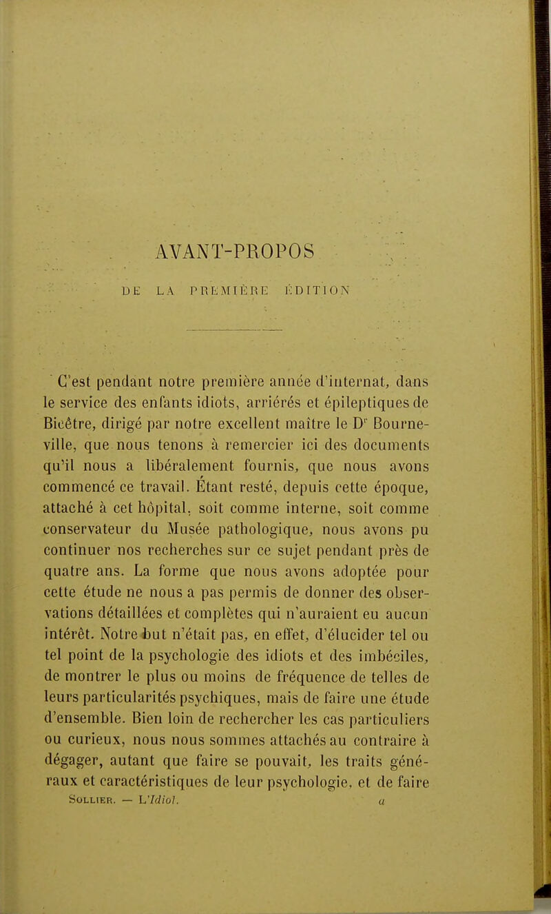 DE LA PREMIÈRE ÉDITION C'est pendant notre première année d'internat, dans le service des enfants idiots, arriérés et épileptiques de Bicêtre, dirigé par notre excellent maître le D' Bourne- ville, que nous tenons à remercier ici des documents qu'il nous a libéralement fournis, que nous avons commencé ce travail. Etant resté, depuis cette époque, attaché à cet hôpital, soit comme interne, soit comme conservateur du Musée pathologique, nous avons pu continuer nos recherches sur ce sujet pendant près de quatre ans. La forme que nous avons adoptée pour cette étude ne nous a pas permis de donner des obser- vations détaillées et complètes qui n'auraient eu aucun intérêt. Notre i>ut n'était pas, en effet, d'élucider tel ou tel point de la psychologie des idiots et des imbéciles, de montrer le plus ou moins de fréquence de telles de leurs particularités psychiques, mais de faire une étude d'ensemble. Bien loin de rechercher les cas particuliers ou curieux, nous nous sommes attachés au contraire à dégager, autant que faire se pouvait, les traits géné- raux et caractéristiques de leur psychologie, et de faire Sollier. — L'Idiol. a