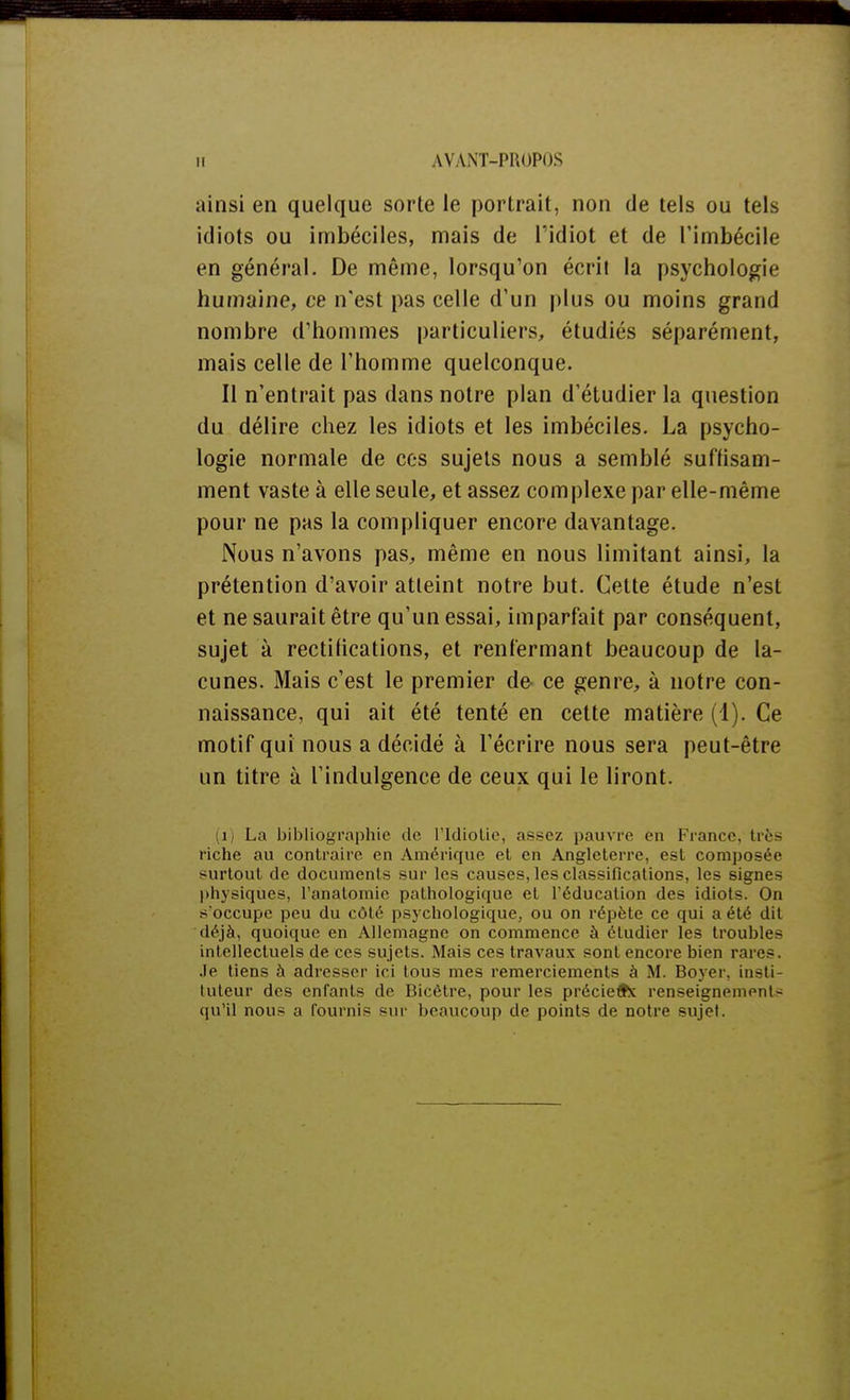 ainsi en quelque sorte le portrait, non de tels ou tels idiots ou imbéciles, mais de l'idiot et de l'imbécile en général. De même, lorsqu'on écrit la psychologie humaine, ce n'est pas celle d'un plus ou moins grand nombre d'hommes particuliers, étudiés séparément, mais celle de l'homme quelconque. Il n'entrait pas dans notre plan d'étudier la question du délire chez les idiots et les imbéciles. La psycho- logie normale de ces sujets nous a semblé suffisam- ment vaste à elle seule, et assez complexe par elle-même pour ne pas la compliquer encore davantage. Nous n'avons pas, même en nous limitant ainsi, la prétention d'avoir atteint notre but. Cette étude n'est et ne saurait être qu'un essai, imparfait par conséquent, sujet à rectilications, et renfermant beaucoup de la- cunes. Mais c'est le premier de ce genre, à notre con- naissance, qui ait été tenté en cette matière (1). Ce motif qui nous a décidé à l'écrire nous sera peut-être un titre à l'indulgence de ceux qui le liront. (H La bibliographie de l'Idiotie, assez pauvre eu France, très riche au contraire en Amérique et en Angleterre, est composée surtout de documents sur les causes, les classifications, les signes physiques, l'anatomie pathologique et l'éducation des idiots. On s'occupe peu du côté psychologique, ou on répète ce qui a été dit déjà, quoique en Allemagne on commence à étudier les troubles intellectuels de ces sujets. Mais ces travaux sont encore bien rares, .le tiens à adresser ici tous mes remerciements à M. Boyer, insti- tuteur des cnfanls de Bicètre, pour les précieifx renseignement - qu'il nous a fournis sur beaucoup de points de notre sujet.
