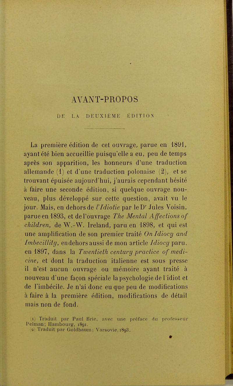 DE LA DEUXIÈME ÉDITION La première édition de cet ouvrage, parue en 1891, ayant été bien accueillie puisqu'elle a eu, peu de temps après son apparition, les honneurs d'une traduction allemande (1) et d'une traduction polonaise (2), et se trouvant épuisée aujourd'hui, j'aurais cependant hésité à faire une seconde édition, si quelque ouvrage nou- veau, plus développé sur cette question, avait vu le jour. Mais, en dehors de VIdiotie par leDr Jules Voisin, parue en 1893, et de l'ouvrage The Mental A ffections of children, de W.-W. Ireland, paru en 1898, et qui est une amplification de son premier traité On Idiocy and Imbecillity, endehors aussi de mon article Idiocy paru, en 1897, dans la Twentieih century practice of medi- cine, et dont la traduction italienne est sous presse il n'est aucun ouvrage ou mémoire ayant traité à nouveau d'une façon spéciale la psychologie de l'idiot et de l'imbécile. Je n'ai donc eu que peu de modifications à faire à la première édition, modifications de détail mais non de fond. i Traduit par Paul Bric, avec mie préface du professeUl' l'elman; Hambourg, 1891. •a Traduit par Goldbaurn: Varsovie. i8g3.