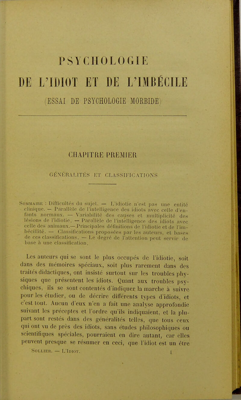 DE L'IDIOT ET DE L'IMBÉCILE (ESSAI DE PSYCHOLOGIE MORBIDE) CHAPITRE PREMIER GÉNÉRALITÉS ET CLASSIFICATIONS Sommaire : Difficultés du sujeL. — L'idiotie n'est pas une entité clinique. — jPàrall&le de l'intelligence dos idiots avec celle d'en- fants normaux. — Variabilité dos causes et multiplicité des lésions de l'idiotie. — Parallèle de l'intelligence dos idiots avec celle des animaux.—Principales définitions de l'idiotie et de l'im- bécillité. — Classifications proposées par les auteurs, el bases do ces classifications. — Le degré de l'attention peut servir de base à une classification. Les auteurs qui se sont le plus occupés de l'idiotie, soit dans des mémoires spéciaux, soit plus rarement dans des traités didactiques, ont insisté surtout sur les troubles phy- siques que présentent les idiots. Quant aux troubles psy- chiques, ils se sont contentés d'indiquer la marche à suivre pour les étudier, ou de décrire différents types d'idiots, et c'est tout. Aucun d'eux n'en a fait une analyse approfondie suivant les préceptes et l'ordre qu'ils indiquaient, et la plu- part sont restés dans des généralités telles, que tous ceux qui ont vu de près des idiots, sans études philosophiques ou scientifiques spéciales, pourraient en dire autant, car elles peuvent presque se résumer en ceci, que l'idiot est un être