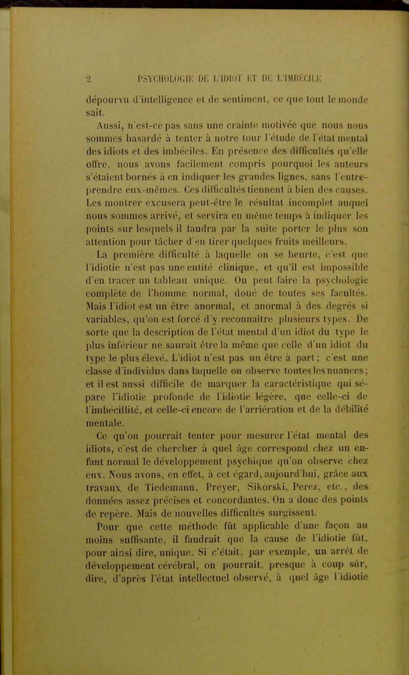dépourvu d'intelligence et de sentiment, ce que tout le inonde sait. Aussi, n'est-ce pas sans une crainte motivée que nous nous sommes hasardé à tenter à notre tour l'étude de l'état mental des idiots et des imbéciles. En présent e des difficultés qu'elle offre, nous avons facilement compris pourquoi les auteurs s'étaient bornés à en indiquer les grandes lignes, sans l'entre- prendre eux-mêmes. Ces difficultés tiennent à bien des causes. Les montrer excusera peut-être le résultat incomplet auquel nous sommes arrivé, et servira en même temps à indiquer les points sur lesquels il laudra par la suite porter le plus son attention pour tâcher d'en tirer quelques fruits meilleurs. La première difficulté à laquelle on se heurte, c'est que l'idiotie n'est pas une entité clinique, et qu'il est impossible d'en tracer un tableau unique. On peut faire la psychologie complète de l'homme normal, doué de toutes ses facultés. Mais l'idiot est un être anormal, et anormal à des degrés -i variables, qu'on est forcé d'y reconnaître plusieurs types. De sorte que la description de l'état mental d'un idiot du type le plus inférieur ne saurait être la même que celle d'un idiot du type le plus élevé. L'idiot n'est pas un être à part : c'est une classe d'individus dans laquelle on observe toutes les nuances : ci il est aussi difficile de marquer la caractéristique qui sé- pare l'idiotie profonde de l'idiotie légère, que celle-ci de l'imbécillité, et celle-ci encore de l'arriération et de la débilité mentale. Ce qu'on pourrait tenter pour mesurer l'état mental des idiots, c'est de chercher à quel âge correspond chez un en- fant normal le développement psychique qu'on observe chez eux. Nous avons, en effet, à cet égard, aujourd'hui, grûce aux travaux, de Tiedemann, Prcyer. Sikorski, Perez, etc., des données assez précises et concordantes. On a donc des points de repère. Mais de nouvelles difficultés surgissent. Pour que cette méthode fût applicable d'une façon au moins suffisante, il faudrait que la cause de l'idiotie lui. pour ainsi dire, unique. Si c'était , par exemple, un arrêt de développement cérébral, on pourrait, presque à coup sûr, dire, d'après l'étal intellectuel observé, à quel âge l'idiotie