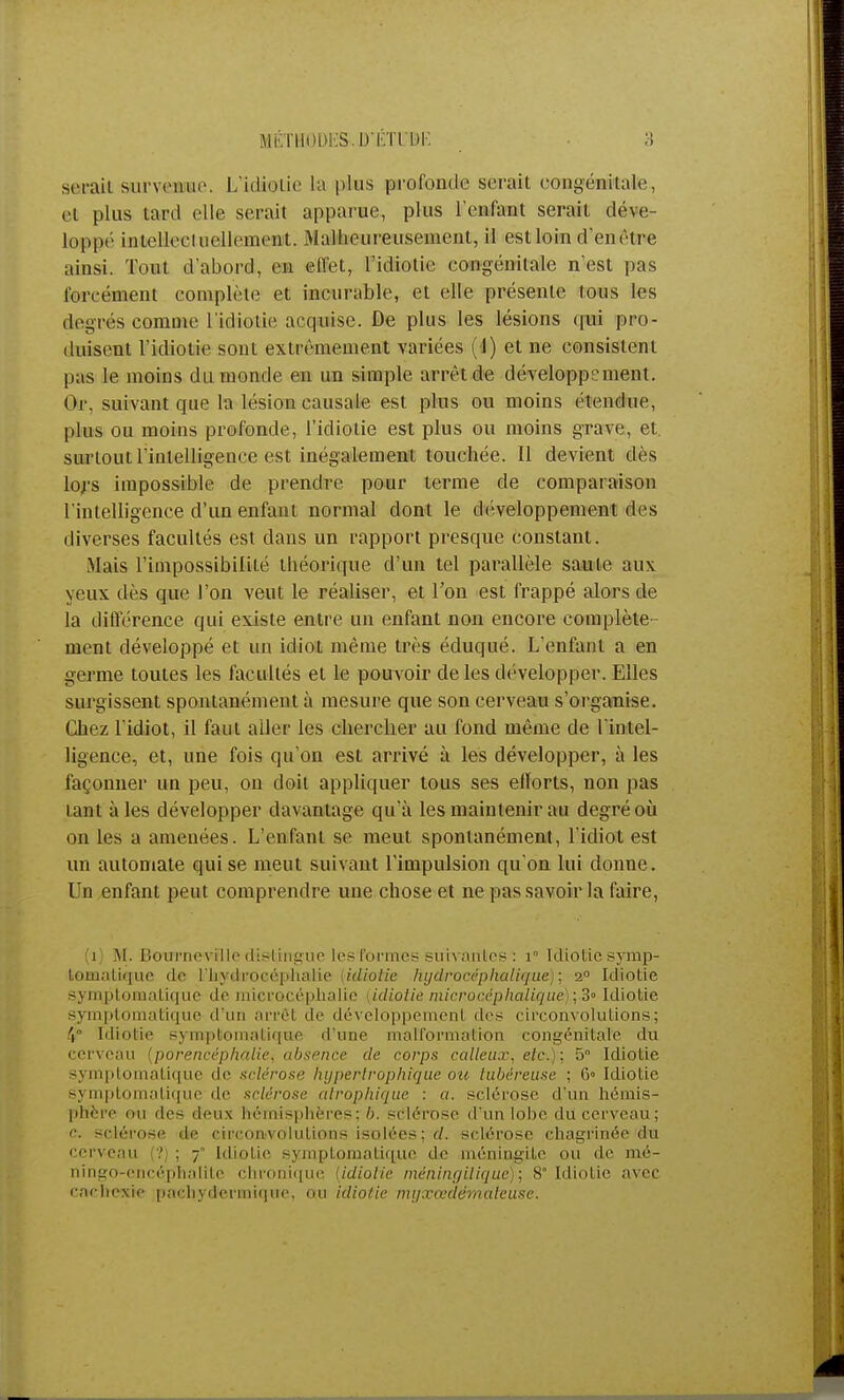 serait survenue. L'icfotie la plus profonde serait oongénitate., et plus tard elle serait apparue, plus l'enfant serait, déve- loppé intellectuellement. Malheureusement, il estloin d'en être ainsi. Tout d'abord, en effet, l'idiotie congénitale n'est pas forcément complète et incurable, et elle présente tous les degrés comme l'idiotie acquise. De plus les lésions qui pro- duisent l'idiotie sont extrêmement variées (4) et ne consistent pas le moins du monde en un simple arrêt de développement. Or, suivant que la lésion causale est plus ou moins étendue, plus ou moins profonde, l'idiotie est plus ou moins grave, et. surtout l'intelligence est inégalement touchée. Il devient dès lors impossible de prendre pour terme de comparaison l'intelligence d'un enfant normal dont le développement des diverses facultés est dans un rapport presque constant. Mais l'impossibilité théorique d'un tel parallèle saule aux yeux dès que l'on veut le réaliser, et l'on est frappé alors de la différence qui existe entre un enfant non encore complète ment développé et un idiot même très éduqué. L'enfant a en germe toutes les facultés et le pouvoir de les développer. Elles surgissent spontanément à mesure que son cerveau s'organise. Chez l'idiot, il faut aller les chercher au fond même de l'intel- ligence, et, une fois qu'on est arrivé à les développer, à les façonner un peu, on doit appliquer tous ses elïorts, non pas tant à les développer davantage qu'à les maintenir au degré où on les a amenées. L'enfant se meut spontanément, l'idiot est un automate qui se meut suivant l'impulsion qu'on lui donne. Un enfant peut comprendre une chose et ne pas savoir la faire, (1) M. Bourncvillc dis-lingue les formes suivantes : 1° Idiolicsymp- toinalique de l'hydrocéphalie (idiotie hydrocéphalique) ; 20 Idiotie symptomatique île microcéphalie (idiotie microcéplicUique ; 3» Idiotie symptomâtique d'un arrêt de développement des circonvolutions; (p Idiotie sympt atiqtie d'une malformation congénitale du cerveau (porencéphalie, absence de corps calleux, etc.): 5° Idiotie symptomâtique de sclérose hypertrophique ou tubéreuse ; 6» Idiotie symptomâtique de sclérose atrophique : «. sclérose d'un hémis- phère nu des deux hémisphères; 6. sclérose d'un lobe du cerveau; '•. sclérose de circonvolutions isolées; d. sclérose chagrinée du cerveau ? : 7 Idiotie symptomâtique de méningite ou de rué- ningo-oncéplialile chronique (idiotie méninfjilique); 8° Idiotie avec cachexie pachydermi(]ue, ou idiotie myxccdêmaleuse.