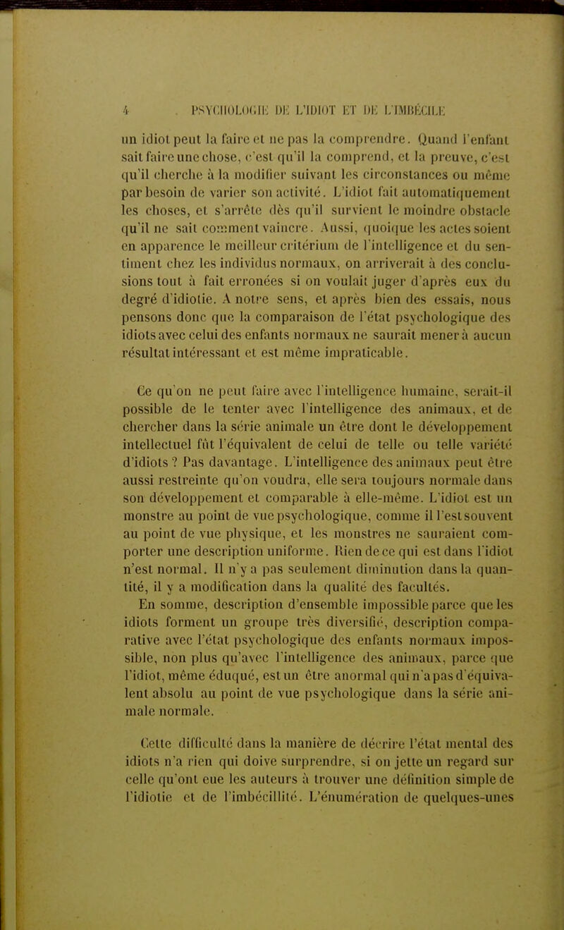 un idiot peut la faire et ne pas la comprendre. Quand l'enfant sait faire une chose, c'est qu'il la comprend, et la preuve, c'est qu'il cherche à la modifier suivant les circonstances ou même par besoin de varier son activité. L'idiot fait automatiquement les choses, et s'arrête dès qu'il survient le moindre obstacle qu'il ne sait comment vaincre. Aussi, quoique les actes soient en apparence le meilleur critérium de l'intelligence et du sen- timent chez les individus normaux, on arriverait à des conclu- sions tout à fait erronées si on voulait juger d'après eux du degré d'idiotie. A notre sens, et après bien des essais, nous pensons donc que la comparaison de l'état psychologique îles idiots avec celui des enfants normaux ne saurait mènera aucun résultat intéressant et est même impraticable. Ce qu'on ne peut faire avec l'intelligence humaine, serait-il possible de le tenter avec l'intelligence des animaux, et de chercher dans la série animale un être dont le développement intellectuel fut l'équivalent de celui de telle ou telle variété d'idiots? Pas davantage. L'intelligence des animaux peut être aussi restreinte qu'on voudra, elle sera toujours normale dans son développement et comparable à elle-même. L'idiot est un monstre au point de vue psychologique, comme il l'estsouvent au point de vue physique, et les monstres ne sauraient com- porter une description uniforme. Rien de ce qui est dans l'idiot n'est normal. 11 n'y a pas seulement diminution dans la quan- tité, il y a modification dans la qualité des facultés. En somme, description d'ensemble impossible parce que les idiots forment un groupe très diversifié, description compa- rative avec l'état psychologique des enfants normaux impos- sible, non plus qu'avec l'intelligence des animaux, parce que l'idiot, même éduqué, est un être anormal qui n'a pas d équiva- lent absolu au point de vue psychologique dans la série ani- male normale. Celte difficulté dans la manière de décrire l'état mental des idiots n'a rien qui doive surprendre, si on jette un regard sur celle qu'ont eue les auteurs à trouver une définition simple de l'idiotie et de l'imbécillité. L'énumération de quelques-unes