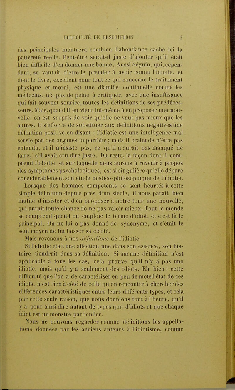DIFFICULTÉ DE DESCRIPTION des principales montrera combien l'abondance cacbc ici la pauvreté réelle. Peut-être serait-il juste d'ajouter qu'il était bien difficile d'en donner une bonne. Aussi Séguin, qui, cepen- dant se vantait d'être le premier à avoir connu l'idiotie, et dont le livre, excellent pour tout ce qui concerne le traitement physique et moral, est une diatribe continuelle contre les médecins, n'a pas de peine à critiquer, avec une insuffisance qui fait souvent sourire, toutes les définitions de ses prédéces- seurs. Mais, quand il en vient lui-même à en proposer une nou- velle, on est surpris de voir qu'elle ne vaut pas mieux que les autres. Il s'efforce de substituer aux définitions négatives une définition positive en disant : l'idiotie est une intelligence mal servie par des organes imparfaits; mais il craint de n'être pas entendu, et il n'insiste pas, ce qu'il n'aurait pas manqué de faire, s'il avait cru dire juste. Du reste, la façon dont il com- prend l'idiotie, et sur laquelle nous aurons à revenir à propos des symptômes psychologiques, est si singulière qu'elle dépare considérablement son étude médico-philosophique de l'idiotie. Lorsque des hommes compétents se sont heurtés à celte simple définition depuis près d'un siècle, il nous paraît bien inutile d'insister et d'en proposer à notre tour une nouvelle, qui aurait toute chance de ne pas valoir mieux. Tout le monde se comprend quand on emploie le terme d'idiot, et c'est là le principal. On ne lui a pas donné de synonyme, et c'était le seul moyen de lui laisser sa clarté. Mais revenons à nos définitions de l'idiotie. Si l'idiotie était une affection une dans son essence, son his- toire tiendrait dans sa définition. Si aucune définition n'est applicable à tous les cas, cela prouve qu'il n'y a pas une idiotie, mais qu'il y a seulement des idiots. Eh bien! cette difficulté que l'on a de caractériser en peu de mots l'état de ces idiots, n'est rien à côté de celle qu'on rencontre à chercher des différences caractéristiques entre leurs différents types, et cela par cette seule raison, que nous donnions tout à l'heure, qu'il y a pour ainsi dire autant de types que d'idiots et que chaque idiot est un monstre particulier. Nous ne pouvons regarder comme définitions les appella- tions données par les anciens auteurs à l'idiotisme, comme