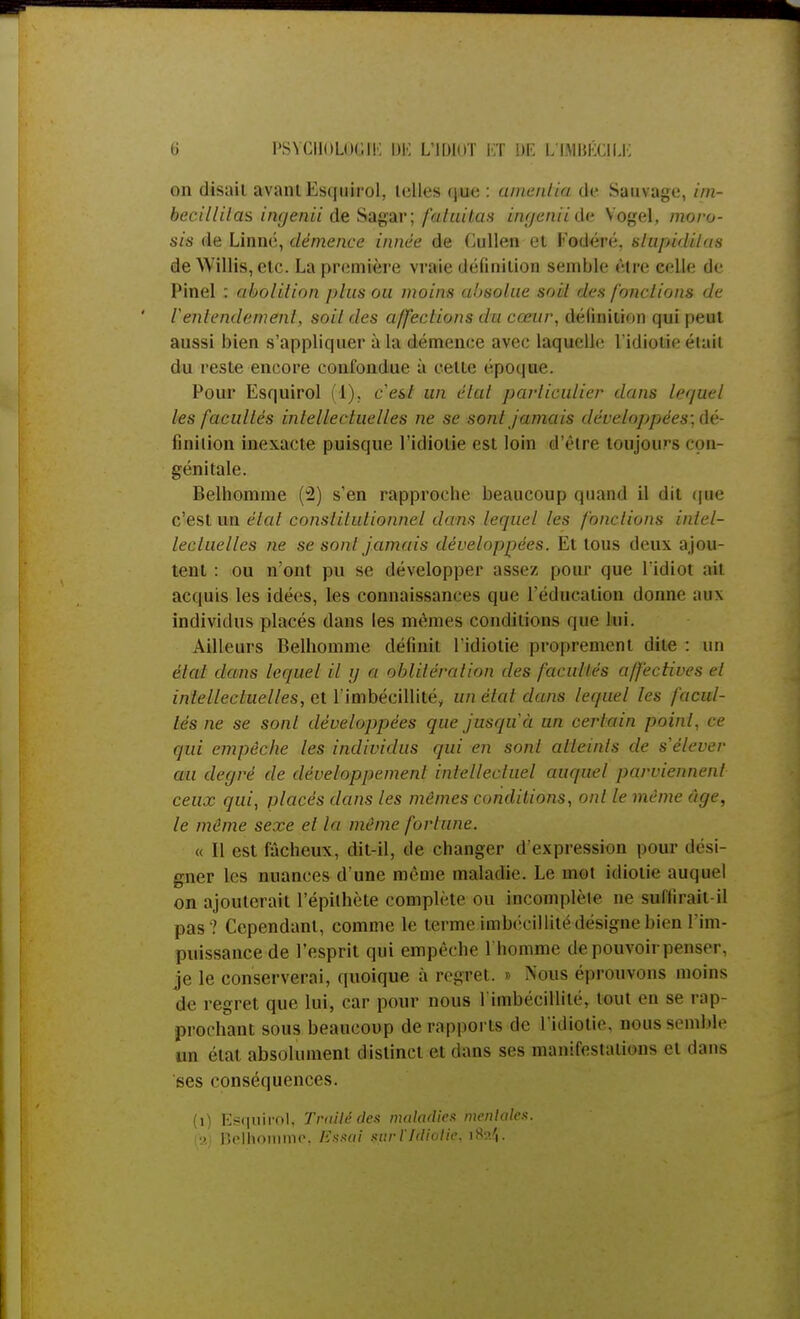 on disait avant Escjuirol, telles que : amenda de Sauvage, im- becillilas ingenii de Sagar; fatuitas ingeniidv Vogel, moro- sis de Linné, démence innée de (julien et Fodéré. slupidilas de Willis, etc. La première vraie définition semble être celle de Pinel : abolition plus ou moins absolue soil des fonctions de Ventendement, soil des affections du cœur, définition qui peut aussi bien s'appliquer à la démence avec laquelle l'idiotie était du reste encore confondue à celte époque. Pour Esquirol (1), c'est un élut particulier dans lequel les facultés intellectuelles ne se sont jamais d(:rr/<ij>pées;dé- finilion inexacte puisque l'idiotie est loin d'être toujours con- génitale. Belhomme (2) s'en rapproche beaucoup quand il dit que c'est un état constitutionnel dans lequel les fonctions intel- lectuelles ne se sont jamais développées. Et tous deux ajou- tent : ou n'ont pu se développer assez pour que l'idiot ail acquis les idées, les connaissances que l'éducation donne aux individus placés dans les mêmes comblions que lui. Ailleurs Belhomme définit l'idiotie proprement dite : un étal dans lequel il g a oblitération des facultés affectives et intellectuelles, et l'imbécillité, un état dans lequel les facul- tés ne se sont développées que jusqu'à un certain point, ce qui empêche les individus qui en sont atteints de s'élever au degré de développement intellectuel auquel parviennent ceux qui, placés dans les mêmes conditions, ont le même âge, le même sexe et la même fortune. « Il est fâcheux, dit-il, de changer d'expression pour dési- gner les nuances d'une même maladie. Le mot idiotie auquel on ajouterait l'épithète complète ou incomplète ne suffirait-il pas ? Cependant, comme le terme imbécillité désigne bien l'im- puissance de l'esprit qui empêche l'homme de pouvoir penser, je le conserverai, quoique à regret. » Nous éprouvons moins de regret que lui, car pour nous 1 imliecdlite. bout en se rap- prochant sous beaucoup de rapports de l'idiotie, nous semble un état absolument distinct et dans ses manifestations et dans ses conséquences. (i) Esquirol, Traité des maladies mentale*. la) Belhomme, Essai $ur l'Idiotie. iS >.',.