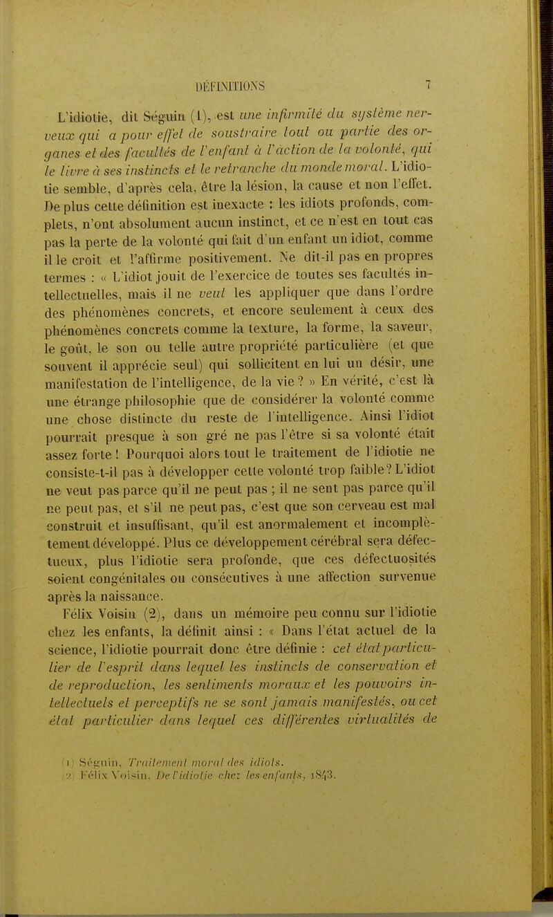 DÉFINITIONS L'idiotie, dU Séguin (1), est une infirmité du système ner- veux qui a pour effet de soustraire lotit ou parlie des or- ganes et des facultés de l'enfanl à l'action de la volonté, qui h livre à ses instincts et le retranche du mande moral. L'idio- tie semble, d'après cela, être la lésion, la cause et non l'effet. De plus celte définition est inexacte : les idiots profonds, com- plets, n'ont absolument aucun instinct, et ce n'est en tout cas pas la perte de la volonté qui fait d'un enfant un idiot, comme il le croit et l'affirme positivement. Ne dit-il pas en propres termes : « L'idiot jouit de l'exercice de toutes ses facultés in- tellectuelles, mais il ne veut les appliquer que dans l'ordre des phénomènes concrets, et encore seulement à ceux des phénomènes concrets comme la texture, la forme, la saveur, le goût, le sou ou telle autre propriété particulière (et que souvent il apprécie seul) qui sollicitent en lui un désir, une manifestation de l'intelligence, de la vie ? » En vérité, c'est là une étrange philosophie que de considérer la volonté comme une chose distincte du reste de l'intelligence. Ainsi l'idiot pourrait presque à son gré ne pas l'être si sa volonté était assez forte ! Pourquoi alors tout le traitement de l'idiotie ne consiste-t-il pas à développer celle volonté trop faible? L'idiot ne veut pas parce qu'il ne peut pas ; il ne sent pas parce qu'il ne peul pas, et s'il ne peut pas, c'est que son cerveau est mal construit et insuffisant, qu'il est anormalement et incomplè- tement développé. Plus ce développement cérébral sera défec- tueux, plus l'idiotie sera profonde, que ces défectuosités soient congénitales ou consécutives à une affection survenue après la naissance. Félix Voisin (2), dans un mémoire peu connu sur l'idiotie chez les enfants, la définit ainsi : « Dans l'étal actuel de la science, l'idiotie pourrait donc être définie : cet élalparticu- lier de l'esprit dans lequel les instincts de conservation et de reproduction, les senlimenls moruu.v el les pouvoirs in- tellectuels et perceptifs ne se sont jamais manifestés, ou cet • '■lai particulier dans leipiel ces différentes virtualités de (i) Séguin, Traitement moral des idiots. (.2) Félix Voisin', De l'idiotie chez les enfants, iS/|3.