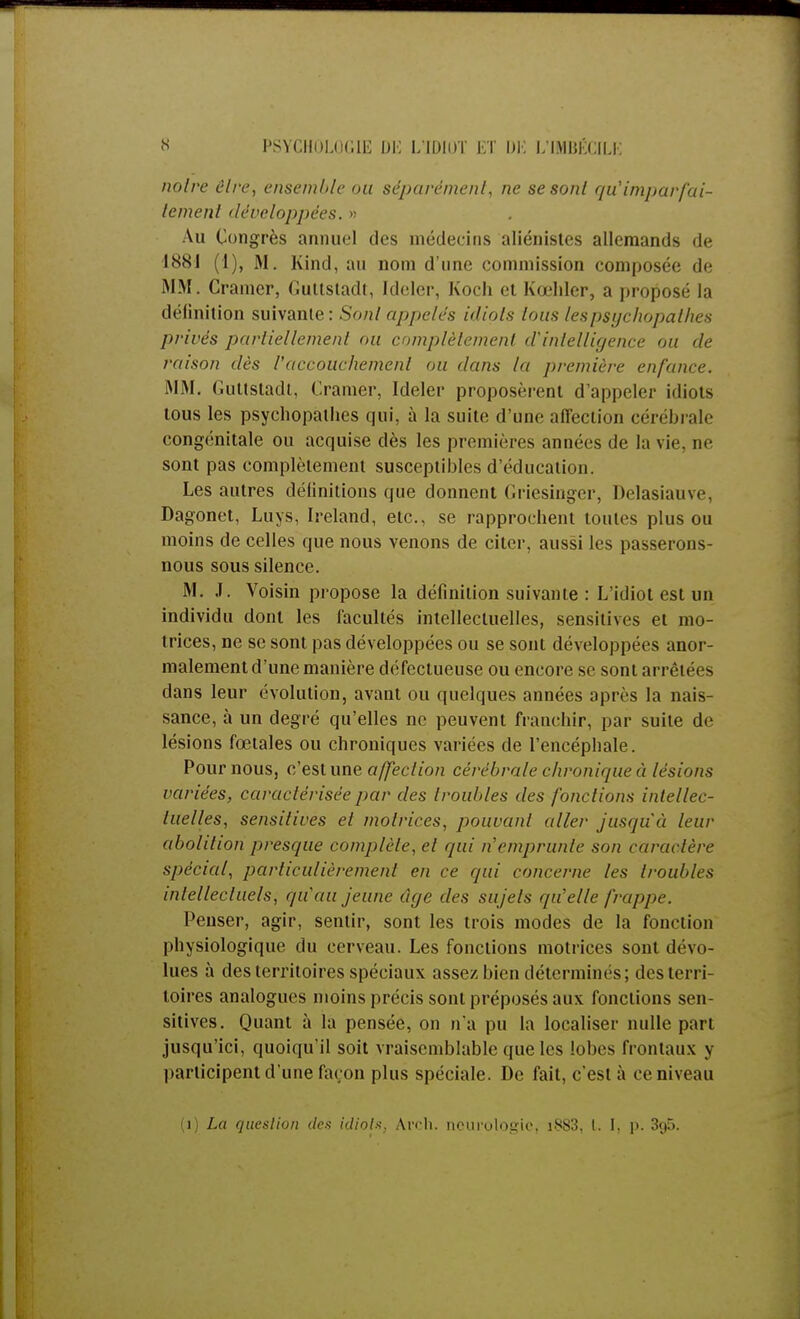 noire ôlre, ensemble ou séparément, ne se sont qu'imparfai- tement développées. >; Au Congrès annuel des médecins aliénistes allemands de 1881 (I), M. Kind, au nom d'une commission composée de MM. Cramer, Guttstadt, Ideler, Koch et Kœhler, a proposé la délinition suivante: Sont appelés idiols tous les psychopathes privés partiellement ou complètement d'intelligence ou de raison dès l'accouchement ou dans la première enfance. MM. Guttstadt, Cramer, Ideler proposèrent d'appeler idiots tous les psychopathes qui, à la suite d'une affection cérébrale congénitale ou acquise dès les premières années de la vie. ne sont pas complètement susceptibles d'éducation. Les autres définitions que donnent Griesingcr, Delasiauve, Dagonet, Luys, Ireland, etc., se rapprochent toutes plus ou moins de celles que nous venons de citer, aussi les passerons- nous sous silence. M. J. Voisin propose la définition suivante : L'idiot est un individu dont les facultés intellectuelles, sensitives et mo- trices, ne se sont pas développées ou se sont développées anor- malement d'une manière défectueuse ou encore se sont arrêtées dans leur évolution, avant ou quelques années après la nais- sance, à un degré qu'elles ne peuvent franchir, par suite de lésions fœtales ou chroniques variées de l'encéphale. Pour nous, c'est une affection cérébrale chronique à lésions variées, caractérisée par des troubles des fonctions intellec- tuelles, sensitives et motrices, pouvant aller jusqu'à leur abolition presque complète, et qui n'emprunte son caractère spécial, particulièrement en ce qui concerne les troubles intellectuels, qu'au jeune âge des sujets qu'elle frappe. Penser, agir, sentir, sont les trois modes de la fonction physiologique du cerveau. Les fonctions motrices sont dévo- lues à des territoires spéciaux assez bien détermines; des terri- toires analogues moins précis sont préposés aux fonctions sen- sitives. Quant à la pensée, on n'a pu la localiser nulle part jusqu'ici, quoiqu'il soit vraisemblable que les lobes frontaux y participent d'une façon plus spéciale. De fait, c'est à ce niveau