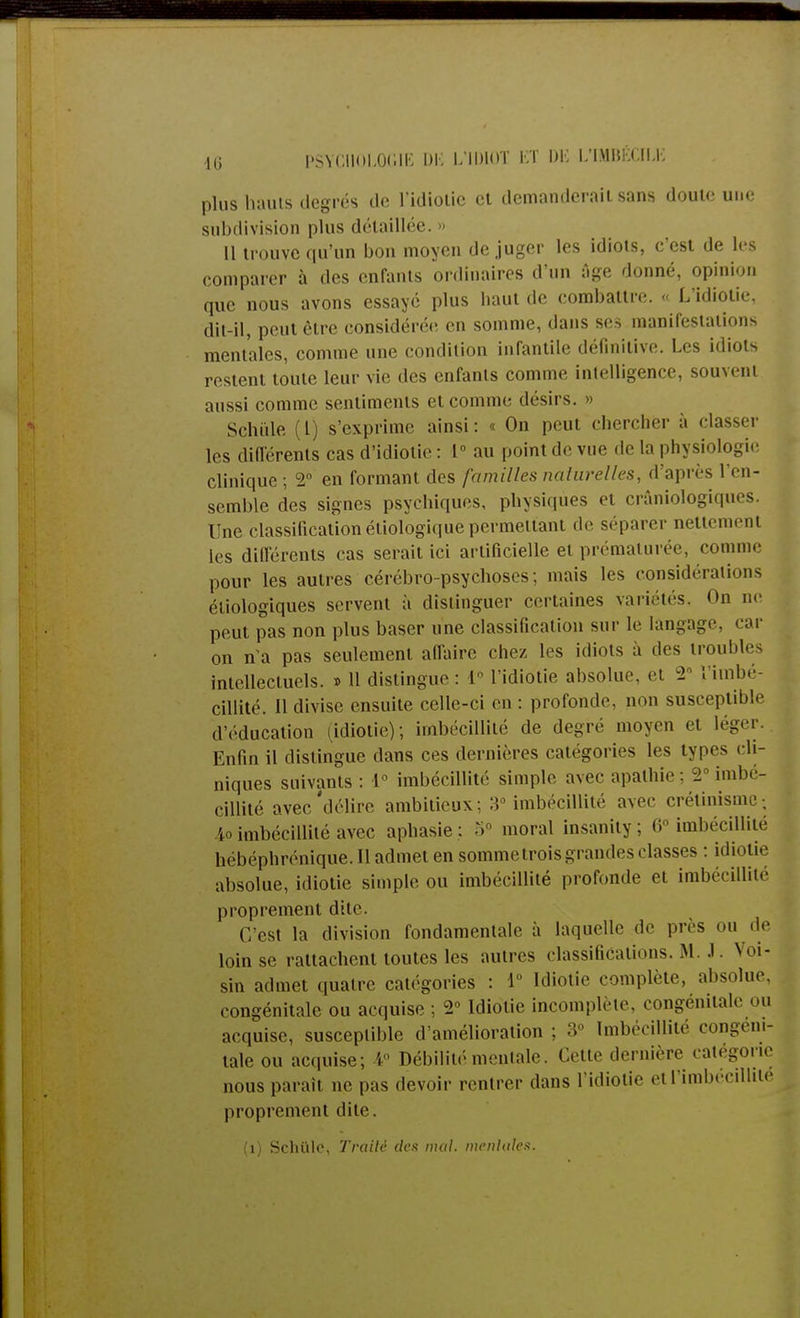 plus hauts degrés de l'idiotie et demanderait sans doute une subdivision plus détaillée. 11 trouve qu'un bon moyen déjuger les idiots, c'est de les comparer à des enfants ordinaires d'un Age donné, opinion que nous avons essayé plus haut de combattre. « L'idiotie, dit-il, peut être considérée en somme, dans ses manifestations mentales, comme une condition infantile définitive. Les idiots restent toute leur vie des enfants comme intelligence, souvent aussi comme sentiments et comme désirs. » Sçhiile (l) s'exprime ainsi: « On peut chercher à classer les différents cas d'idiotie : 1° au point de vue de la physiologie clinique; 2° en formant des familles naturelles, d'après l'en- semble des signes psychiques, physiques et crâniologiques. Une classification étiologique permettant de séparer nettement les différents cas serait ici artificielle et prématurée, comme pour les autres cérébro-psychoses ; mais les considérations écologiques servent à distinguer certaines variétés. On ne peut pas non plus baser une classification sur le langage, car on n'a pas seulement affaire chez les idiots a des troubles intellectuels. » 11 dislingue : I l'idiotie absolue, et -2 l'imbé- cillité. Il divise ensuite celle-ci en : profonde, non susceptible d'éducation (idiotie); imbécillité de degré moyen et léger. Enfin il distingue dans ces dernières catégories les types cli- niques suivants : 1° imbécillité simple avec apathie ; 2° imbé- cillité avec'délire ambitieux: 3° imbécillité avec crétinisme; ïo imbécillité avec aphasie : 5° moral insanity; 6° imbécillité bébéphrénique. 11 admet en somme trois grandes classes : idiotie absolue, idiotie simple ou imbécillité profonde et imbécillité proprement dite. ('/est la division fondamentale a laquelle de près ou de loin se rattachent toutes les autres classifications. M .1. Voi- sin admet quatre catégories : 1° Idiotie complète, absolue, congénitale ou acquise ; 2° Idiotie incomplète, congénitale ou acquise, susceptible d'amélioration ; 3° Imbécillité congéni- tale ou acquise; 4° Débilité mentale. Cette dernière catégorie nous parait ne pas devoir rentrer dans l'idiotie et l'imbécillité proprement dite.