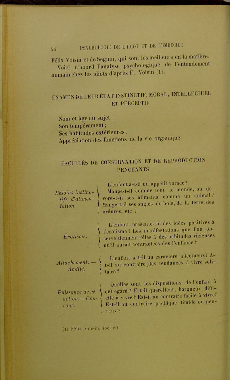 Félix Voisin et de Seguin, qui sont les meilleurs en la matière. Voici d'abord l'analyse psychologique de l'entendement humain chez les idiots d'après F. Voisin I EXAMENDE LEUR ÉTAT INSTINCTIF, MORAL, INTELLECTl EL ET PERCEPTIF Nom et ûge du sujet ; Son tempérament ; Ses habitudes extérieures ; Appréciation des fonctions de la vie organique. FACULTÉS DE CONSERVATION ET DE REPRODUCTION PENCHANTS Besoins instinc- tifs d'alimen- tation. Erolismr. Attachement. Amilié. L'enfant a-l-il un appétit vorace? Mange-t-il comme lout le monde, ou dé- re-t-il ses aliments comme un animal .' vore Mange-t-il ses uug, ordures, etc.? ondes, du bois, de la terre., des L'enfanl présente-l-il des idées positives à lerotisme ? Les manifestations que l'on ob- serve tiennent-elles à des habitudes vicieuses qu'il aurait contractées dès l'enfance? L'enfant a-t-il un caraclère aflectueus.1 A- l-il au contraire des tendances à vivre soli- taire ? / Quelles sont les dispositions de l'enfanl ; Puissance de ré- cet égard ? Est-il querelleur, hargneux, difli- action.-Cou- { cile à vivre? Est-il au contraire facile a vivre ragem ) Est-il au contraire pacifique timide ou peu { roux ? (1) Félix Voisin, loc cil.