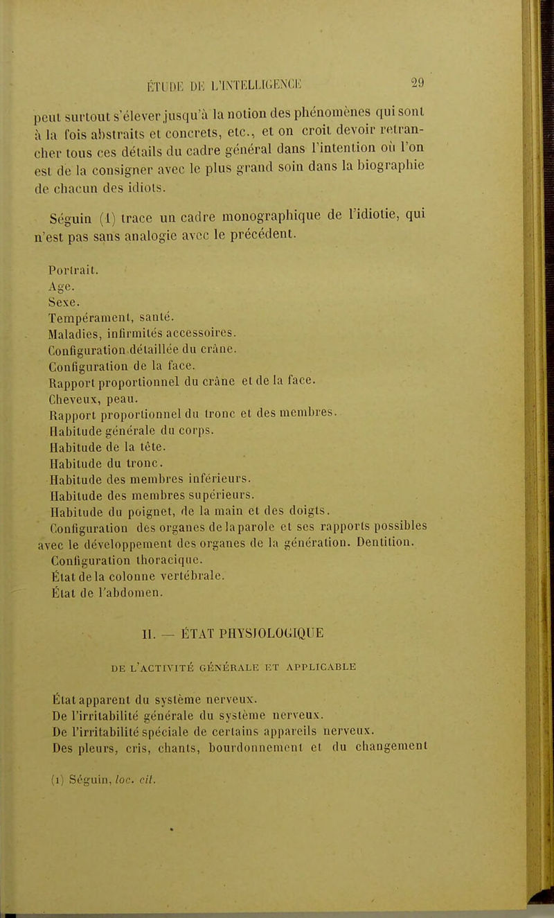 ÉTUDE DU L'INTELLIGENCE peut surtout s'élever jusqu'à la notion des phénomènes qui sont à la lois abstraits et concrets, etc., et on croit devoir retran- cher tous ces détails du cadre général dans l'intention où l'on est de la consigner avec le plus grand soin dans la biographie de chacun des idiots. Séguin (1) trace un cadre monographique de l'idiotie, qui n'est pas sans analogie avec le précédent. Portrait. Age. Sexe. Tempérament, santé. Maladies, infirmités accessoires. Configuration détaillée du crâne. Configuration de la face. Rapport proportionnel du crâne et de la face. Cheveux, peau. Rapport proportionnel du tronc et des membres. Habitude générale du corps. Habitude de la tête. Habitude du tronc. Habitude des membres inférieurs. Habitude des membres supérieurs. Habitude du poignet, de la main et des doigts. Configuration des organes de la parole et ses rapports possibles avec le développement des organes de la génération. Dentition. Configuration thoracique. État de la colonne vertébrale. État de l'abdomen. II. — ÉTAT PHYSIOLOGIQUE DE L'ACTIVITÉ GÉNÉRALE ET APPLICABLE Étal apparent du système nerveux. De l'irritabilité générale du système nerveux. De l'irritabilité spéciale de certains appareils nerveux. Des pleurs, cris, chants, bourdonnement cl du changement (1) Séguin, loc. cit.