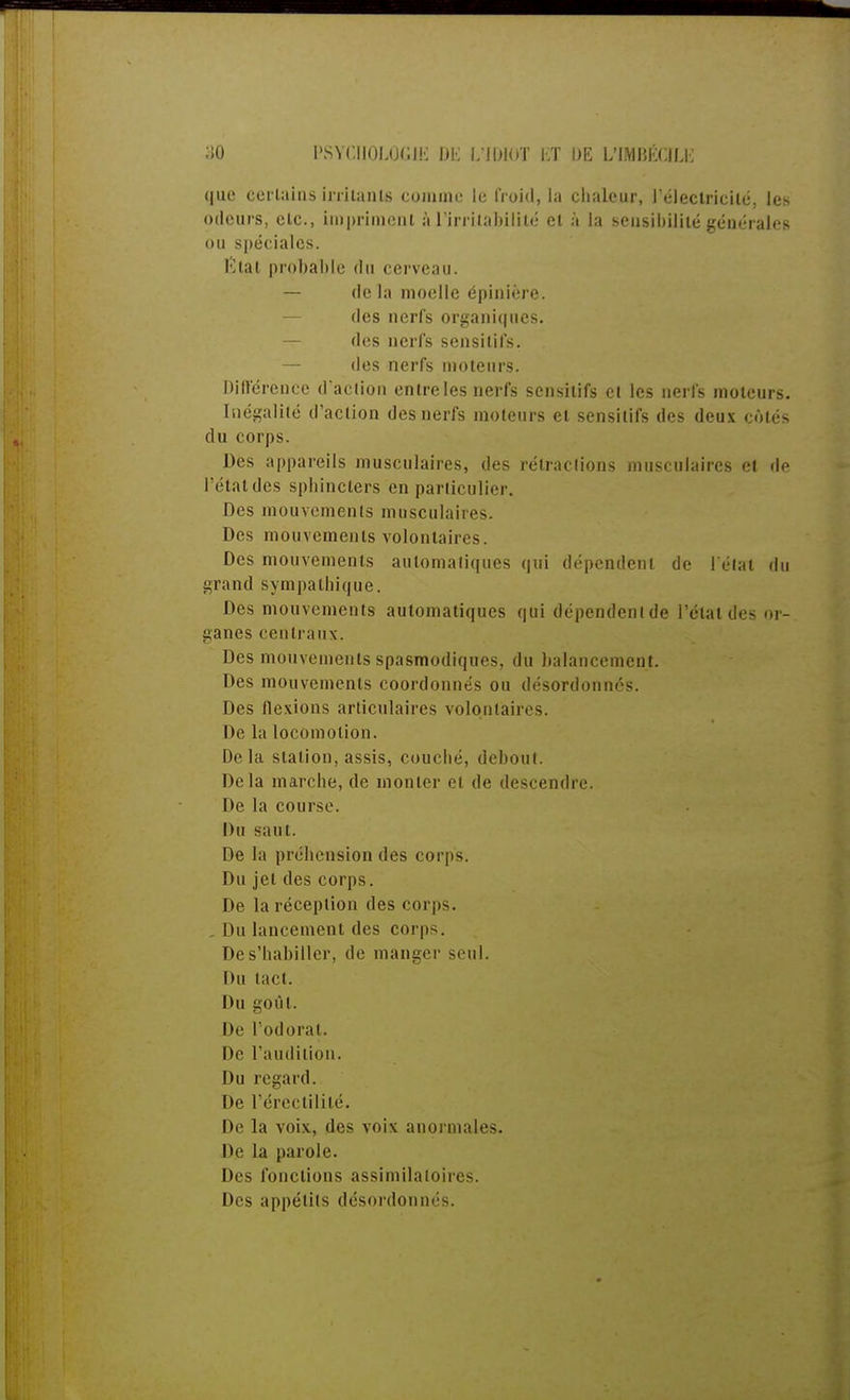 que certains irritanls comme le froid, la chaleur, l'électricité, les odeurs, etc., impriment à l'irritabilité et à la sensibilité générales ou spéciales, tèlal probable du cerveau. — delà moelle épinière. des nerfs organiques, des nerfs sensitifs. — des nerfs moteurs. Différence d'action entre les nerfs sensitifs et les nerfs moteurs. Inégalité d'action des nerfs moteurs et sensitifs des deux cotés du corps. Des appareils musculaires, des rétractions musculaires el de l'état des sphincters en particulier. Des mouvements musculaires. Des mouvements volontaires. Des mouvements automatiques qui dépendent de l'état du grand sympathique. Des mouvements automatiques qui dépendent de l'étal des or- ganes centraux. Des mouvements spasmodiques, du balancement. Des mouvements coordonnés ou désordonnés. Des flexions articulaires volontaires. De la locomotion. Delà station, assis, couché, debout. Delà marche, de monter el de descendre. De la course. Du saut. De la préhension des corps. Du jet des corps. De la réception des corps. . Du lancement des corps. De s'habiller, de manger seul. Du (act. Du goûl. De l'odorat. De l'audition. Du regard. De l'érectililé. De la voix, des voix anormales. De la parole. Des fonctions assimilatoires. Des appétits désordonnés.