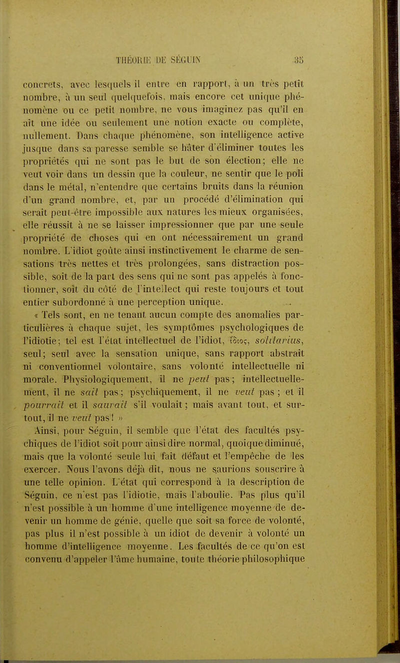 concrets, avec lesquels il entre en rapport, à un très petit nombre, à un seul quelquefois, mais encore cet unique phé- nomène ou ce petil nombre, ne vous imaginez pas qu'il en ait une idée ou seulement une notion exacte ou complète, nullement. Dans chaque phénomène, son intelligence active jusque dans sa paresse semble se hâter d'éliminer toutes les propriétés qui ne sont pas le but de son élection; elle ne veut voir dans lin dessin que la couleur, ne sentir que le poli dans le métal, n'entendre que certains bruits dans la réunion d'un grand nombre, et, par un procédé d'élimination qui serait peut-être impossible aux natures les mieux organisées, elle réussit à ne se laisser impressionner que par une seule propriété de choses qui en ont nécessairement un grand nombre. L'idiot goûte ainsi instinctivement le charme de sen- sations très nettes et très prolongées, sans distraction pos- sible, soit de la part des sens qui ne sont pas appelés à fonc- tionner, soit du côté de l'intellect qui reste toujours et tout entier subordonné à une perception unique. « Tels sont, en ne tenant, aucun compte des anomalies par- ticulières à Chaque sujet, les symptômes psychologiques de l'idiotie; tel est l'état intellectuel de l'idiot, ioioç, solitarius, seul; seul avec la sensation unique, sans rapport abstrait ni conventionnel volontaire, sans volonté intellectuelle ni morale. Physiologiquement, il ne peut pas ; intellectuelle- ment, il ne sait pas ; psychiquement, il ne veut pas ; et il pourrait et il saurait s'il voulait; mais avant tout, et sur- tout, il ne veut pas ! » Ainsi, pour Séguin, il semble que l'état des facultés psy- chiques de l'idiot soit pour ainsi dire normal, quoique diminué, mais que la volonté seule lui fait défaut et l'empêche de les exercer. Nous l'avons déjà dit, nous ne saurions souscrire à une telle opinion. L'état qui correspond à la description de Séguin, ce n'est pas l'idiotie, mais l'aboulie. Pas plus qu'il n'est possible à un homme d une intelligence moyenne de de- venir un homme de génie, quelle que soit sa force de volonté, pas plus il n'est possible à un idiot de devenir à volonté un homme d'intelligence moyenne. Les facultés de ce qu'on est convenu d'appeler l'âme humaine, toute théorie philosophique