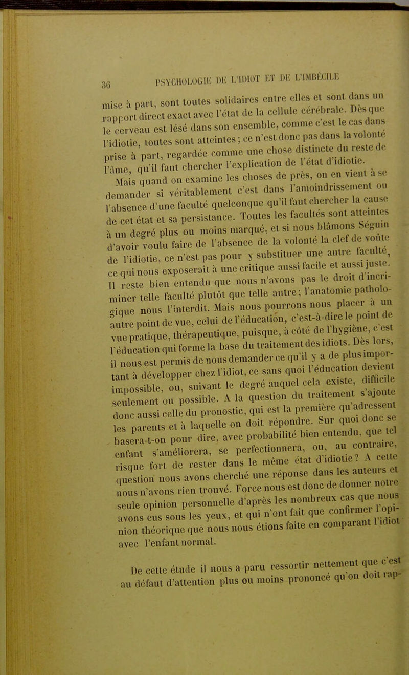 mise à part, soi toutes solidaires entre elles et sont dans on oror dir et exact avec l'état de la cellule cérébrale. Des que îe cerveau est lésé dans son ensemble, comme c'est le cas dans 'idiot e, toutes sont atteintes ; ce n'est donc pas dans la volonté Set part, regardée comme nne ebose distmete du reste de FTmc qu il faut chercher l'explication de l'état d'.dmue. S i's quand on examine les choses de près, on en demander si véritablement ,' .uns l'amotodnssement on fXence d'une faculté quelconque qu'il faut chercher la cause ,e r tat e, sa persistance. Toutes les facultés sont atumte ' nu degré plus on moins marqué, et si nous blâmons Ségu SI faire de l'absence de la volonté la clef de ,o te de ndio.ie.ee n'est pas pour y substituer une autre faeul . el'îinousexposerait à uneeritique aussi facile et aussi juste. U c te bien entendu que nous n'avons pas le dro,l d men- miner telle faculté plutôt que telle autre ; l'anatomte [ .0 0- „H,ue nous l'interdit. Mais nous pourrons nous placer a u . Xpdntde vue,celui del'éducation, c^^* vue pratique, thérapeutique, puisque, a cote de s ' l'éducation qui forme la base du 'f^f^J^. il nous est permis de nous demander ce qu il > a de plus mpoi 2t à développer chez l'idiot, ce sans quoi l edueatmn devten o b e. on suivant le degré auquel cela existe, d.f6c, enlement ou possible. A la question du traitement sajou loue ans celle du pronostic, qui est la première qu adressent e „ rent e è laquelle on doit répondre. Sur qno. donc s s -on pour dire, avec probabilité bien entendu que el enfant s'améliorera, se perfectionner a ou au«-«Lrmre, , isnue fort do rester dans le même état d .diolu A cetu Soi nous avons cherché une réponse dans les auteurs e eus n'avons rien trouvé. Force nous est donc de donner net,, sente oputTon personnelle d'après les nombreux cas que no* avons «s sous les yeux, et qui n'ont fait que confirme lof» mon théorique que nous nous étions faite en comparant 1 ubo, avec l'enfant normal. De cette étude il nous a paru ressortir nettement que^ „ ,,,'taui d'attention plus ou moins prononce qu on doit ra,