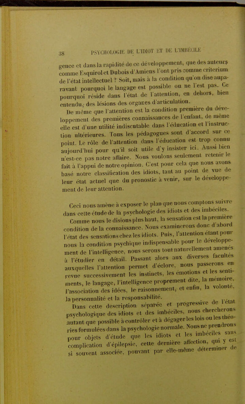 gence et dans la rapidité de ce développement, que des auteur* comme Esquirolet Dubois d'Amiens l'ont pris comme critérium de l'état intellectuel ? Soit, mais à la condition qu'on dise aupa- ravant pourquoi le langage est possible ou ne l'est pas Le pourquoi réside dans l'état de l'attention, en dehors, bien entendu,- des lésions des organes d'articulation. De môme que l'attention est la condition première du déve- loppement des premières connaissances de l'enfant, de même elle est d'une utilité indiscutable dans l'éducation et 1 instruc- tion ultérieures. Tous les pédagogues sont d'accord sur ce point. Le rôle de l'attention dans l'éducation est trop connu aujourd'hui pour qu'il soit utile d'y insister ici. Ans* bien n'est-ce pas notre aiïaire. Nous voulons seulement retenir le fait à l'appui de notre opinion. C'est pour cela que nous avons basé notre classification des idiots, tant au point de vue de leur état actuel que du pronostic à venir, sur le développe- ment de leur attention. Ceci nous amène à exposer le plan que nous comptons suivre dans celte étude de la psychologie des idiots et des imbéciles. Comme nous le disions plus haut, la sensation est la première condition de la connaissance. Nous examinerons donc d abord l'état des sensations chez, les idiots. Puis, l'attention Haut pour nous la condition psychique indispensable pour le développe- ment de l'intelligence, nous serons tout naturellement amenés à étudier en détail. Passant alors aux d.verses facul., s auxquelles l'attention permet d'eelore. nous passerons u, revue successivement les instincts, les émotions et les senti- ments, le langage, l'intelligence proprement dite, I»-™* l'association des idées, le raisonnement, etenfm, la volonté, la personnalité et la responsabilité. Dans cette description séparée et progressive de 1 euu psychologique des idiots et des imbéciles nous cherche on> Ltant que possible à contrôler et à dégager les lois ou les u - ,ies formulées dans la psychologie normale. Nous P»* pour objets d étude que les idiots et les imbéciles sans complication d'épilepsie, celte dernière affection, qu» > «| i souvent assoc ée. pouvant par elle-même détermine, ë