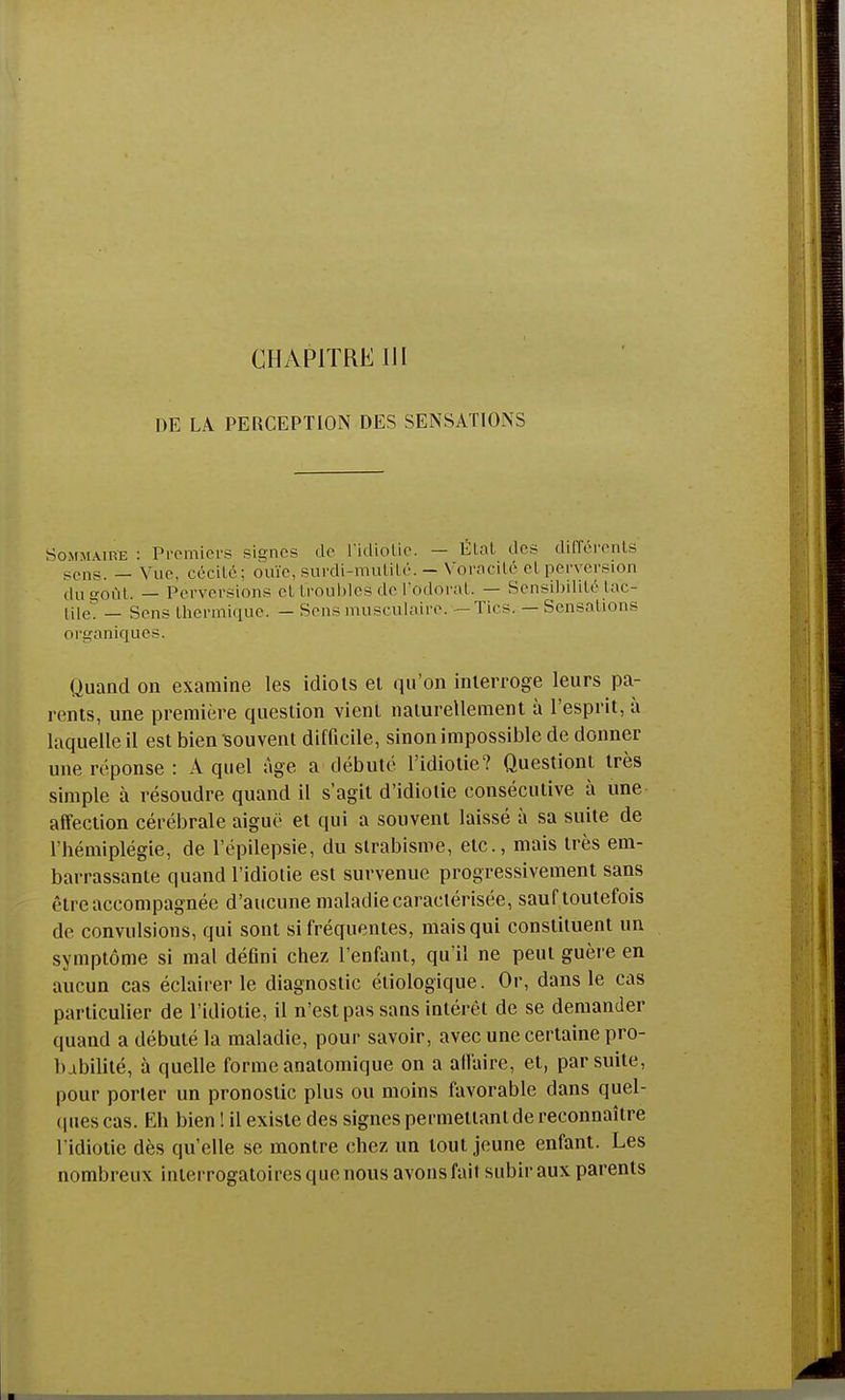 CHAPITRE III DE LÀ PERCEPTION DES SENSATIONS Sommaihe : Premiers signes de l'idiotie. — Etat des différents sens. _ vue, cécité; ouïe, surdi-mutité. - Voracité et perversion du soûl. — Perversions et troubles de l'odorat. — Sensibilité tac- tile. — Sens thermique. — Sens musculaire. -Tics. — Sensations organiques. Quand on examine les idiots et qu'on interroge leurs pa- rents, une première question vient naturellement à l'esprit, à laquelle il est bien souvent difficile, sinon impossible de donner une réponse : A quel âge a débuté l'idiotie? Questiont très simple à résoudre quand il s'agit d'idiotie consécutive à une affection cérébrale aiguë et qui a souvent laissé à sa suite de l'hémiplégie, de l'épilepsie, du strabisme, etc., mais très em- barrassante quand l'idiotie est survenue progressivement sans être accompagnée d'aucune maladie caractérisée, sauf toutefois de convulsions, qui sont si fréquentes, mais qui constituent un symptôme si mal défini chez l'enfant, qu'il ne peut guère en aucun cas éclairer le diagnostic étiologique. Or, dans le cas particulier de l'idiotie, il n'est pas sans intérêt de se demander quand a débuté la maladie, pour savoir, avec une certaine pro- babilité, à quelle forme anatomique on a affaire, et, par suite, pour porter un pronostic plus ou moins favorable dans quel- ques cas. Eh bien! il existe des signes permettant de reconnaître l'idiotie dès qu'elle se montre chez un tout jeune enfant. Les nombreux interrogatoires que nous avons fait subir aux parents