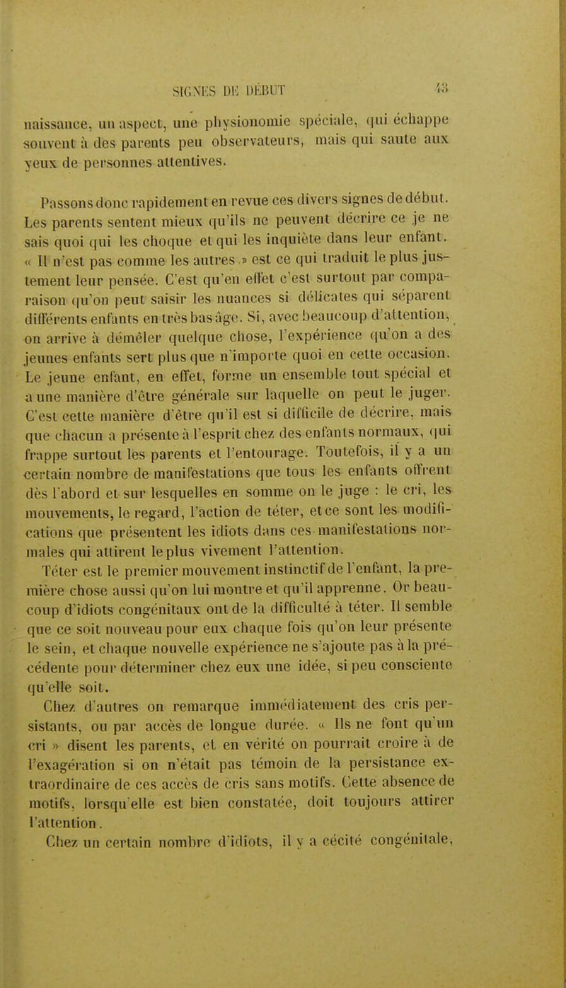 naissance, un aspect, une physionomie spéciale, qui échappe souvent à des parents peu observateurs, mais qui saute aux yeux de personnes attentives. Passons donc rapidement en revue ces divers signes de début. Les parents sentent mieux qu'ils ne peuvent décrire ce je ne sais quoi qui les choque et qui les inquiète dans leur enfant. << Il n'est pas comme les autres .> est ce qui traduit le plus jus- tement leur pensée. C'est qu'en effet c'est surtout par compa- raison qu'on peut saisir les nuances si délicates qui séparent différents enfants en très bas âge. Si, avec beaucoup d'attention, on arrive à démêler quelque chose, l'expérience qu'on a des jeunes enfants sert plus que n'importe quoi en cette occasion. Le jeune enfant, en effet, forme un ensemble tout spécial et aune manière d'être générale sur laquelle on peut le juger. C'est cette manière d'être qu'il est si difficile de décrire, mais que chacun a présente à l'esprit chez des enfants normaux, qui frappe surtout les parents et l'entourage. Toutefois, il y a un certain nombre de manifestations que tous les enfants offrent dès l'abord et sur lesquelles en somme on le juge : le cri, les mouvements, le regard, l'action de téter, et ce sont les modifi- cations que présentent les idiots dans ces manifestations nor- males qui attirent le plus vivement l'attention. Téter est le premier mouvement instinctif de l'enfant, la pre- mière chose aussi qu'on lui montre et qu'il apprenne. Or beau- coup d'idiots congénitaux ont de la difficulté à téter. Il semble <[ue ce soit nouveau pour eux chaque fois qu'on leur présente le sein, et chaque nouvelle expérience ne s'ajoute pas à la pré- cédente pour déterminer chez eux une idée, si peu consciente qu'elle soit. Chez d'autres on remarque immédiatement des cris per- sistants, ou par accès de longue durée. « Ils ne font qu'un cri » disent les parents, et en vérité on pourrait croire à de l'exagération si on n'était pas témoin de la persistance ex- traordinaire de ces accès de cris sans motifs. Cette absence de motifs, lorsqu'elle est bien constatée, doit toujours attirer l'attention. Chez un certain nombre d uliols, il y a cécité congénilale,