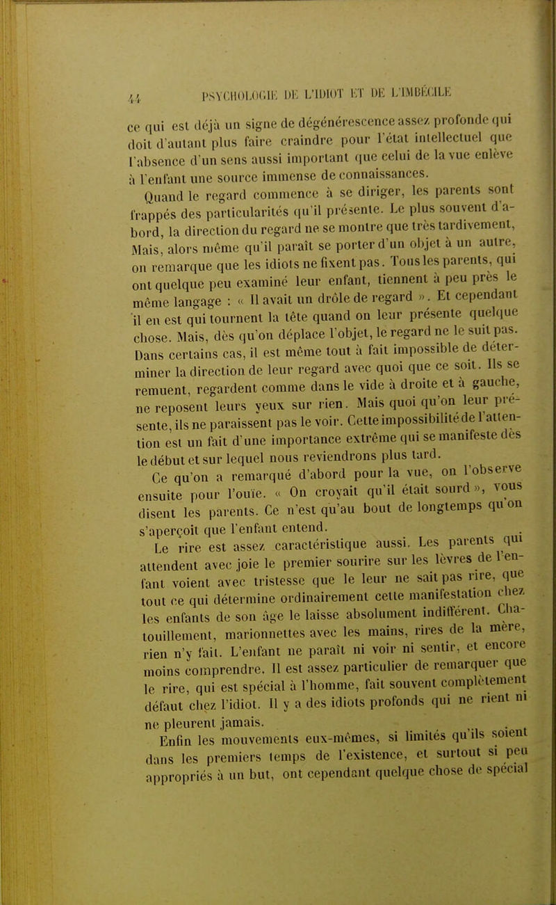 ce qui est déjà un signe de dégénérescence assez profonde qui doit d'autant plus faire craindre pour l'état intellectuel que L'absence d'un sens aussi important que celui de la vue enlève à l'entant une source immense de connaissances. Quand le regard commence à se diriger, les parents sont frappés des particularités qu'il présente. Le plus souvent d a- bord, la direction du regard ne se montre que très tardivement, Mais, alors même qu'il paraît se porter d'un objet à un autre on remarque que les idiots ne fixent pas. Tons les parents, qui ont quelque peu examiné leur enfant, tiennent à peu près le même langage : « 11 avait un drôle de regard ». Et cependant il en est qui tournent la tête quand on leur présente quelque chose. Mais, dès qu'on déplace l'objet, le regard ne le suit pas. Dans certains cas, il est même tout à fait impossible de déter- miner la direction de leur regard avec quoi que ce soit. Ils se remuent, regardent comme dans le vide à droite et à gauebe, ne reposent leurs veux sur rien. Mais quoi qu'on leur pie- sente, ils ne paraissent pas le voir. Celte impossibilité de l atten- tion est un fait d'une importance extrême qui se manifeste des le début et sur lequel nous reviendrons plus tard. Ce qu'on a remarqué d'abord pour la vue, on l'observe ensuite pour l'ouïe. « On croyait qu'il était sourd», vous disent les parents. Ce n'est qu'au bout de longtemps qu on s'aperçoit que l'enfant entend. Le rire est assez caractéristique aussi. Les parents qui attendent avec joie le premier sourire sur les lèvres de 1 en- fant voient avec tristesse que le leur ne sait pas rire, que tout ce qui détermine ordinairement cette manifestation chez les enfants de son âge le laisse absolument indifférent. Cha- touillement, marionnettes avec les mains, rires de la mer»-, rien n'y fait. L'enfant ne paraît ni voir ni sentir, et encore moins comprendre. Il est assez particulier de remarquer que le rire, qui est spécial à l'homme, fait souvent complètement défaut chez l'idiot. Il y a des idiots profonds qui ne rient m ne pleurent jamais. Enfin les mouvements eux-mêmes, si limités qu ils soient dans les premiers temps de l'existence, et surtout si peu appropriés à un but, ont cependant quelque chose de spécial