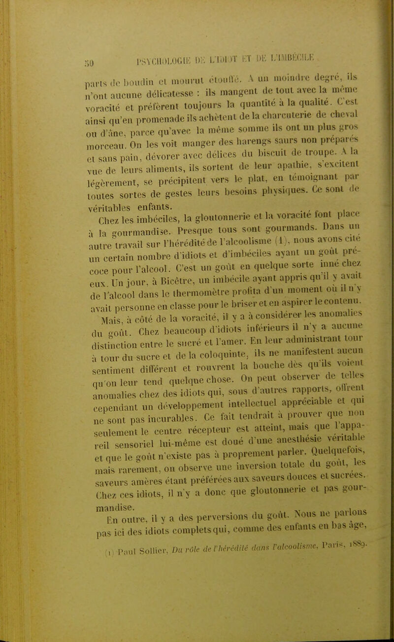 PSYCHOLOGIE DE ITÙ) K Et DE f/ÛlBÉGlLE parts de boudin et mourut étouffé. A un moindre degré, ils n'ont aucune délicatesse : ils mangent de tout avec la même voracité et préfèrent toujours la quantité à la qualité C est ainsi qu'en promenade ils achètent de la charcuterie de cheval ou d'âne, parce qu'avec la même somme ils ont un plus gros morceau. On les voit manger des harengs saurs non prépares et sans pain, dévorer avec délices du biscuit de troupe. A la vue de leurs aliments, ils sortent de leur apathie, s excitent légèrement, se précipitent vers le plat, en témoignant par toutes sortes de gestes leurs besoins physiques. Ce sont de véritables enfants. Chez les imbéciles, la gloutonnerie et la voracité font place à la gourmandise. Presque tous sont gourmands. Dans un autre travail sur l'hérédité de l'alcoolisme (1), nous avons cite ûn certain nombre d'idiots et d'imbéciles ayant un gout pré- coce pour l'alcool. C'est un goût en quelque sorte mue chez, eux Un jour, à Bicêtre, un imbécile ayant appris qu'il y avait de l'alcool dans le thermomètre profita d un moment ou il n y avait personne en classe pour le briser et en aspirer le contenu. Mais à côté de la voracité, il y a à considérer les anomalies du goût. Chez beaucoup d'idiots inférieurs il n'y a aucune distinction entre le sucré et l'amer. En leur administrant tour à tour du sucre et de la coloquinte; ils ne manifestent aucun sentiment différent et rouvrent la bouche des q*ds. qu'on leur tend quelque chose. On peut observer de tel^ anomalies chez des idiots qui, sous d'autres rapport , o lu cependant un développement intellectuel appréciable et qui ne sont pas incurables. Ce fait tendrait a prouver que non seulement le centre récepteur est atteint, mais que 1 appa- reil sensoriel lui-même est doué d'une aneslhesie yei.tabh et que le goût n'existe pas à proprement parler. Quelquefois mais rarement, on observe une inversion totale du gout, les saveurs amères étant préférées aux saveurs douces et sucrées. Chez ces idiots, il n'y a donc que gloutonnerie et pas gour- Tn outre, il y a des perversions du goût. Nous ne parlons pas ici des idiots completsqui, comme des enfants en bas âge. (1) Paul Sollier, Du rôle deVhèrèditè dans l'alcoolisme, Paris, 1889.