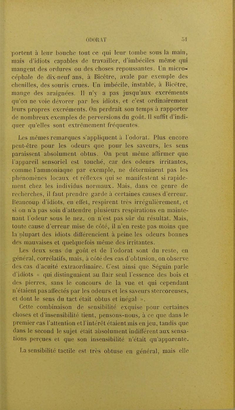 ODORAT portent à leur bouche tout ce qui leur tombe sous la main, mais d'idiots capables de travailler, d'imbéciles même qui mangent des ordures ou des choses repoussantes. Un micro- céphale de dix-neuf ans, à Bicêtre, avale par exemple des chenilles, des souris crues. Un imbécile, instable, à Bicêtre, mange des araignées. 11 n'y a pas jusqu'aux excréments qu'on ne voie dévorer par les idiots, et c'est ordinairement leurs propres excréments. On perdrait son temps à rapporter de nombreux exemples de perversions du goût. Il suffit d'indi- quer qu'elles sont extrêmement fréquentes. Les mêmes remarques s'appliquent à l'odorat. Plus encore peut-être pour les odeurs que pour les saveurs, les sens paraissent absolument obtus. On peut même affirmer que l'appareil sensoriel est touché, car des odeurs irritantes, comme l'ammoniaque par exemple, ne déterminent pas les phénomènes locaux et réflexes qui se manifestent si rapide- ment chez les individus normaux. Mais, dans ce genre de recherches, il faut prendre garde à certaines causes d'erreur. Beaucoup d'idiots, en effet, respirent très irrégulièrement, et si on n'a pas soin d'attendre plusieurs respirations en mainte- nant l'odeur sous le nez, on n'est pas sûr du résultat. Mais, toute cause d'erreur mise de côté, il n'en reste pas moins que la plupart des idiots différencient à peine les odeurs bonnes des mauvaises et quelquefois même des irritantes. Les deux sens du goût et de l'odorat sont du reste, en général, corrélatifs, mais, à côté des cas d'obtusion, on observe des cas d'acuité extraordinaire. C'est ainsi que Séguin parle d'idiots « qui distinguaient au flair seul l'essence des bois et des pierres, sans le concours de la vue et qui cependant n'étaient pas affectés par les odeurs et les saveurs stercoreuses, et dont le sens du tact était obtus et inégal ». Cette combinaison de sensibilité exquise pour certaines choses et d'insensibilité lient, pensons-nous, à ce que dans le premier cas l'attention et l'intérêt étaient mis enjeu, tandis que dans le second le sujet était absolument indifférent aux sensa- tions perçues el que son insensibilité n'était qu'apparente. La sensibilité tactile est très obtuse en général, mais elle