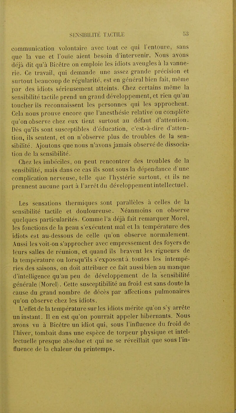 SENSIBILITÉ TACTILE communication volontaire avec tout ce qui l'entoure, sans que la vue et l'ouïe aient besoin d'intervenir. Nous avons déjà dit qu'à Bicêlre on emploie les idiots aveugles à la vanne- rie. Ce travail, qui demande une assez grande précision et surtout beaucoup de régularité, est en général bien fait, même par des idiots sérieusement atteints. Chez certains même la sensibilité tactile prend un grand développement, et rien qu'au toucher ils reconnaissent les personnes qui les approchent. Cela nous prouve encore que l'anesthésie relative ou complète qu'on observe chez eux tient surtout au défaut d'attention. Dès qu'ils sont susceptibles d'éducation, c'est-à-dire d'atten- tion, ils sentent, et on n'observe plus de troubles de la sen- sibilité. Ajoutons que nous n'avons jamais observé de dissocia- tion de la sensibilité. Chez les imbéciles, on peut rencontrer des troubles de la sensibilité, mais dans ce cas ils sont sous la dépendance d'une complication nerveuse, telle que l'hystérie surtout, et ils ne prennent aucune part à l'arrêt du développement intellectuel. Les sensations thermiques sont parallèles à celles de la sensibilité tactile et douloureuse. Néanmoins on observe quelques particularités. Comme l'a déjà fait remarquer Morel, les fonctions de la peau s'exécutent mal et la température des idiots est au-dessous de celle qu'on observe normalement. Aussi les voit-on s'approcher avec empressement des foyers de leurs salles de réunion, et quand ils bravent les rigueurs de la température ou lorsqu'ils s'exposent à toutes les intempé- ries des saisons, on doit attribuer ce fait aussi bien au manque d'intelligence qu'au peu de développement de la sensibilité générale (Morel). Cette susceptibilité au froid est sans doute la cause du grand nombre de décès par affections pulmonaires qu'on observe chez les idiots. L'effet de la température su ries idiots mérite qu'on s'y arrête un instant. Il en est qu'on pourrait appeler hibernants. Nous avons vu à Bicêtre un idiot qui, sous l'influence du froid de l'hiver, tombait dans une espèce de torpeur physique et intel- lectuelle presque absolue et qui ne se réveillait que sous l'in- fluence de. la chaleur du printemps.