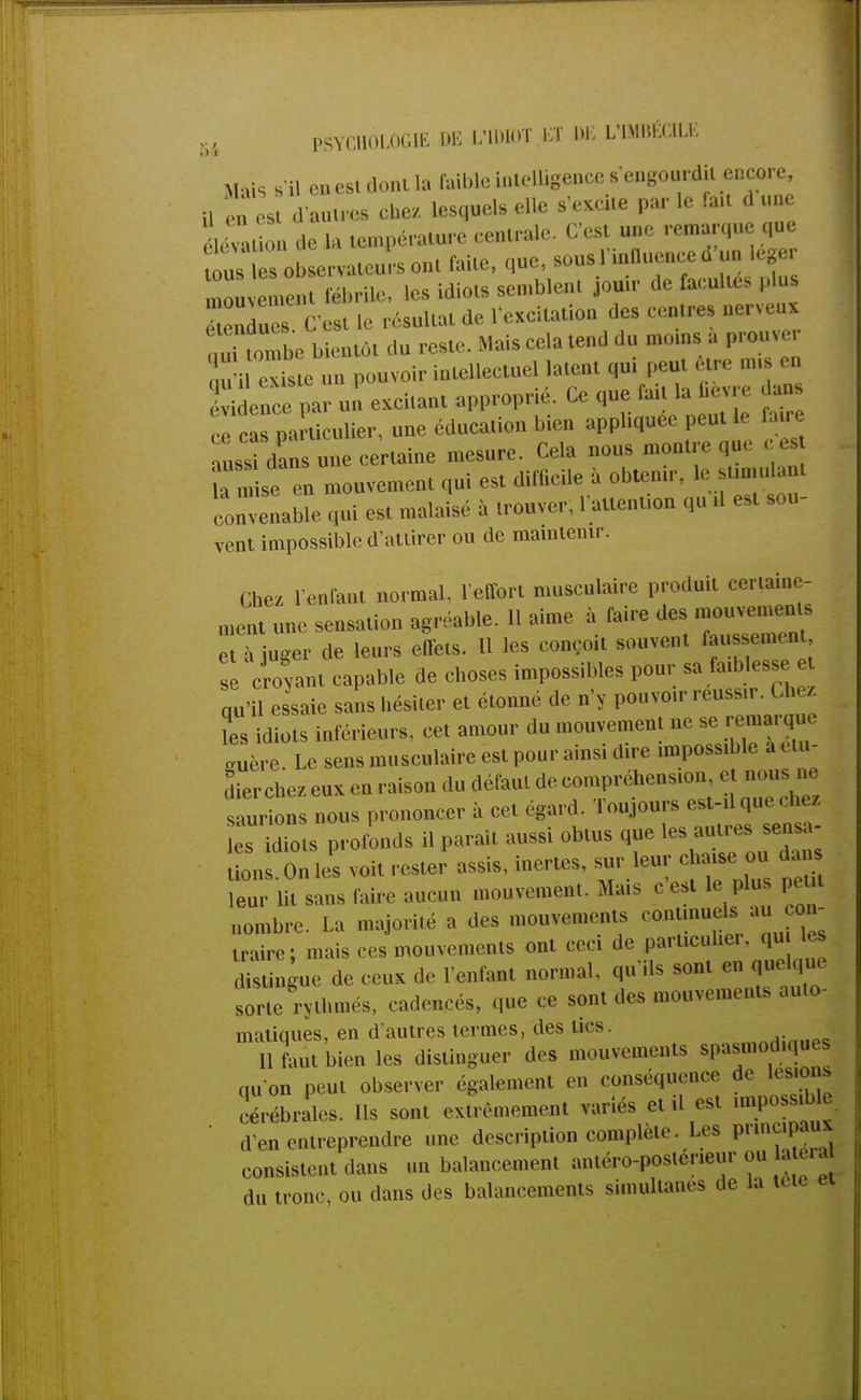 Mais s'il en esi dont la faible intelligence s'engourdit encore 1 B en est d'antres chez, lesquels elle s'excite par le fait d une élevât on de la température centrale. C'est une remarque que tousèsob ervateursont faite, que, sous l'influence d'un léger mou eme„ fébrile, les idiots semblent jouir de facultés plus TtenduTs C'est le résultat de l'excitation des centres nerveux ouitombe bientôt du reste. Mais cela tend du moms a prouver existe un pouvoir intellectuel latent qui peut être mis en évilnce par un excitant approprié. Ce que fait la fièvre ans ce cas particulier, une éducation bien appliquée peut le faire auss dan^une certaine mesure. Cela nous montre que c es se en mouvement qui est difficile à obtenir, ; - - convenable qui est malaisé à trouver. 1 attention qu .1 est .ou vent impossible d'attirer ou de maintenir. Chez l'enfant normal, l'effort musculaire produit certaine- ment une sensation agréable. 11 aime à faire des mou— et à juger de leurs effets. H les conçoit souvent faussement, se croyant capable de choses impossibles pour sa faiblesse et qu'il essaie sans hésiter et étonné de n'y pouvoir réussir. Chez ?es idiots inférieurs, cet amour du mouvement ne se remarie «1ère. Le sens musculaire est pour ainsi dire impossible a étu- dier chez eux en raison du défaut de compréhension, et nous ne saurions nous prononcer à cet égard. Toujours les idiots profonds il parai, aussi obtus que les aul.cs sensa lions On Les voit rester assis, inertes, sur leur c a.se ou dan leur lit sans faire aucun mouvement. Mais g est le plus peut nombre. La majorité a des mouvements eontmuels au co - traire; mais ces mouvements ont ceci de particulier, qu es distingue de ceux de l'enfant normal, qu'Us sont en quelque sorte rythmés, cadencés, que ee sont des mouvements auto- matiques, en d'autres termes, des tics ^«hp* Il faut bien les distinguer des mouvements spasmodtques qu'on peut observer également en conséquence de lésions cérébrales. Ils sont extrêmement variés et il est impossible d'en entreprendre une description complète. Les principaux consistent dans un balancement antéro-posténeur ou a e.a du tronc, ou dans des balancements simultanés de la tête