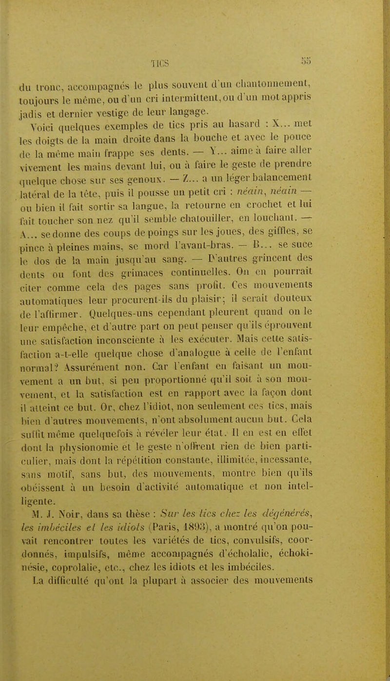 du iront, accompagnés le plus souvent d'un chantonneroent, toujours le même, ou d'un cri intermittent,du d'un mot appris jadis et dernier vestige de leur langage. Voici quelques exemples de tics pris au hasard : X... met les doigts de la main droite dans la bouche et avec le pouce de la même main frappe ses dents. — Y... aime à faire aller vivement les mains devant lui, ou à faire le geste de prendre quelque chose sur ses genoux. — Z... a un léger balancement latéral de la tête, puis il pousse un petit cri : néain, méaim — ou bien il fait sortir sa langue, la retourne en crochet et lui fail toucher son nez qu'il semble chai oui! 1er, en louchant. — A... se donne des coups de poings sur les joues, des giflles, se pince à pleines mains, se mord lavant-bras. — B... se suce le dos de la main jusqu'au sang. — D'autres grincent des dents ou l'ont des grimaces continuelles. On en pourrait citer comme cela des pages sans profit. Ces mouvements automatiques leur procurent-ils du plaisir; il serait douteux de l'affirmer. Quelques-uns cependant pleurent quand on le leur empêche, et d'autre part on peut penser qu'ils éprouvent une satisfaction inconsciente à les exécuter. Mais cette satis- faction a-t-elle quelque chose d'analogue à celle de l'enfant normal? Assurément non. Car l'enfant eu faisant un mou- vement a un but, si peu proportionné qu'il soit à son mou- vement, et la satisfaction est en rapport avec la façon dont il atteint ce but. Or, chez l'idiot, non seulement ces tics, mais bien d'autres mouvements, n'ont absolument aucun but. Cela suffit même quelquefois à révéler leur état. Il en est en ell'et dont la physionomie et le geste n'offrent rien de bien parti- culier, mais dont la répétition constante, illimitée,incessante, sans motif, sans but, des mouvements, montre bien qu'ils obéissent à un besoin d'activité automatique et non intel- ligente. M. i. Noir, dans sa thèse : Sur les lies chez les dégénérés, les imbéciles et les idiots (Paris, 1893), a montré qu'on pou- vait rencontrer toutes les variétés de tics, convulsifs, coor- donnés, impulsifs, même accompagnés d'écholalic, échoki- nesie, coprolalie, etc., chez les idiots et les imbéciles. La difficulté qu'ont la plupart à associer des mouvements