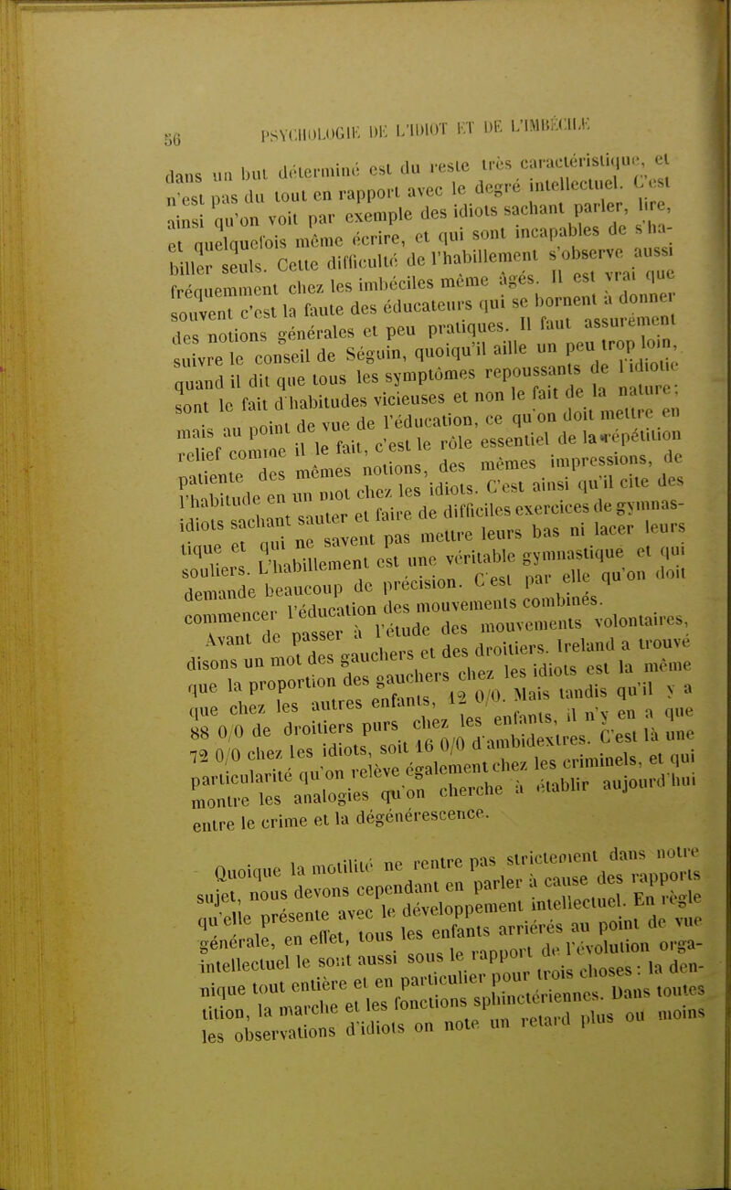 dans un but déterminé est du reste très earaeténsliqu, et Xst pas du tout en rapport avec le degré intellectuel. C est ain qu'on voit par exemple des idiots -chant parler l e p nuelûuefois même écrire, et qui sont mcapables de s ha SlffS? Cette difficulté del«ement ,observe« frénuemment chez les imbéciles même âges. Il est vrai que SïïîSi la faute des éducateurs qui se■ des notions générales et peu pratiques. Il faut assuiemun s u vre e conseil de Séguin, quoiqu'il aille un peu.trop^ «Ind il dit que tous les symptômes repoussant e ; sont le fait d'habitudes vicieuses et non le fait d la ■ ■ •e nnint de vue de l'éducation, ce qu on doit melti en mais au Poinl.^JU , le rôle essentiel de lacépétiuon relief comme il le faU c^estte r ^pressions, -h' hnnt sauter et faire de difficiles exercices «h' gvn.nas- ldl°lST d n vent pas mettre leurs bas ni lacer leurs imyPrl &ment est une véritable gymnastique et qu, souliers. L UaDiiiemcu doiJ demande beaucoup de précision. C est pai eue qu demanue d mouvements combines. CTrde ^Ti4ude des mouvements volontaires, que chez les autres enfants, i- ^ entre le crime et la dégénérescence. ! «rtiiiiô ne rentre pas strictement dans notre générale, en ellet, tous révolution orga- intellectuel le sont aussi sous le rapport a