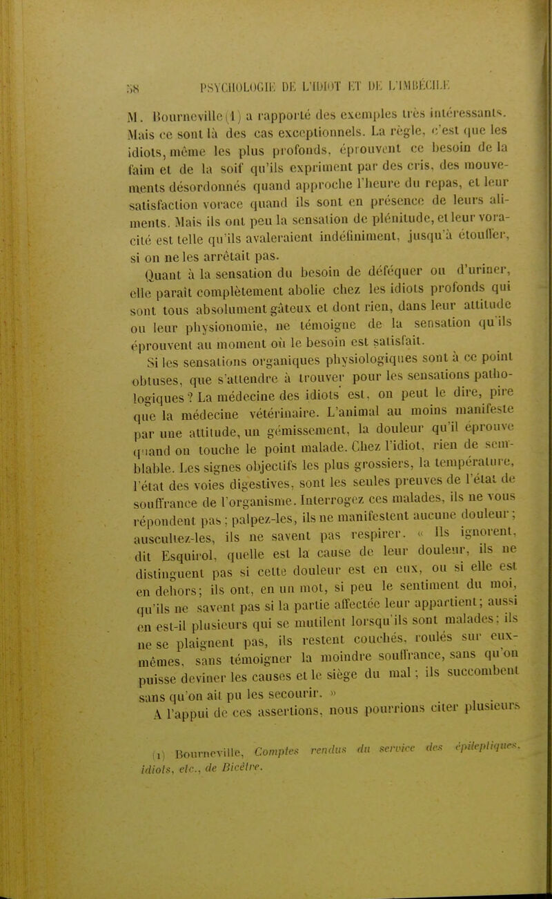 M. llourneville(l) a rapporté des exemples très intéressants. Mais ce sont là des cas exceptionnels. La règle, c'est que les idiots, même les plus profonds, éprouvent ce besoin de la faim et de la soif qu'ils expriment par des cris, des mouve- ments désordonnés quand approche l'heure du repas, et leur satisfaction vorace quand ils sont en présence de leurs ali- ments. Mais ils ont peu la sensation de plénitude, et leur vora- cité est telle qu'ils avaleraient indéfiniment, jusqu'à étouffer-, si on ne les arrêtait pas. Quant à la sensation du besoin de déféquer ou d'uriner, elle paraît complètement abolie chez les idiots profonds qui sont tous absolument gâteux et dont rien, dans leur attitude ou leur physionomie, ne témoigne de la sensation qu'ils ('prouvent au moment où le besoin est satisfait. Si les sensations organiques physiologiques sont à ce point obtuses, que s'attendre à trouver pour les sensations patho- logiques ? La médecine des idiots' est. on peut le dire, pire que la médecine vétérinaire. L'animal au moins manifeste par une attitude, un gémissement, la douleur qu i! éprouve quand on touche le point malade. Chez l'idiot, rien de sem- blable. Les signes objectifs les plus grossiers, la température, l'état des voies digestives, sont les seules preuves de l'état de souffrance de l'organisme. Interrogez ces malades, ils ne vous répondent pas ; palpez-les, ils ne manifestent aucune douleur: auscultez-les, ils ne savent pas respirer, o Ils ignorent, dit Esquirol, quelle est la cause de leur douleur, ils ne distinguent pas si celte douleur est en eux, ou si elle es en dehors; ils ont, en un mot, si peu le sentiment du moi. qu'ils ne savent pas si la partie affectée leur appartient; aussi en est-il plusieurs qui se mutilent lorsqu'ils sont malades: ils ne se plaignent pas, ils restent couchés, roulés sur eux- mêmes, sans témoigner la moindre souffrance, sans qu on puisse deviner les causes et le siège du mal; ils succombent sans qu'on ait pu les secourir. » A l'appui de ces assertions, nous pourrions citer plusieurs (,) Bourneville, Comptes rendus du service des êpUepliqucs. idiots, etc., de Dicêtre.