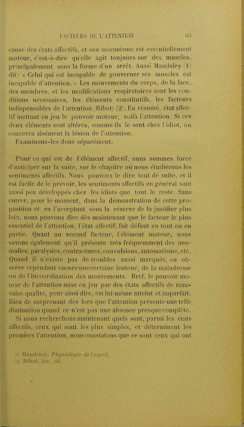 I ACl ia 1\S DE L'ATTENTION cause des étais affectifs, et son mécanisme est essentiellement moteur, c'est-à-dire qu'elle agit toujours sur des muscles, principalement sous la forme d'un arrêt. Aussi Maudsley I dit: « Gelui qui est incapable de gouverner ses muscles est incapable d'attention.» Les mouvements du corps, de la face, des membres, et les modifications respiratoires sont les con- ditions nécessaires, les éléments constitutifs, les facteurs indispensables de l'attention (Ribotj (2). En résumé, état affec- tif mettant en jeu le pouvoir moteur, voilà l'attention. Si ces deux éléments sont altérés, comme ils le sont chez l'idiot, on concevra aisément la lésion de l'attention. Examinons-les donc séparément. Pour ce qui est de l'élément affectif, nous sommes forcé d'anticiper sur la suite, sur le chapitre où nous étudierons les sentiments affectifs. Nous pouvons le dire tout de suite, et il est facile de le prévoir, les sentiments affectifs en général sont aussi peu développés chez les idiots que tout le reste. Sans entrer, pour le moment, dans la démonstration de cette pro- position et en l'acceptant sous la réserve de la justifier plus loin, nous pouvons dire dès maintenant que le facteur le plus essentiel de l'attention, l'état affectif, fait défaut en tout ou en partie. Quant au second facteur, l'élément moteur, nous savons également qu'il présente très fréquemment des ano- malies, paralysies, contractures, convulsions, automatisme, etc. Quand il n'existe pas de troubles aussi marqués, on ob- serve cependant encore une certaine lenteur, de la maladresse ou de l'incoordination des mouvements. Bref, le pouvoir mo- teur de l'attention mise en jeu par des états affectifs de mau- vaise qualité, pour ainsi dire, est lui-même atteint et imparfait. Rien de surprenant dès lors que l'attention présente une telle diminution quand ce n'est pas une absence presque complète. Si nous recherchons maintenant quels sont, parmi les états affectifs, ceux qui sont les plus simples, et déterminent les premiers l'attention, nous constatons que ce sont ceux qui ont (ï)Màudsley, Physiologie de l'esprit. ■2 Mibot, loc. cil.