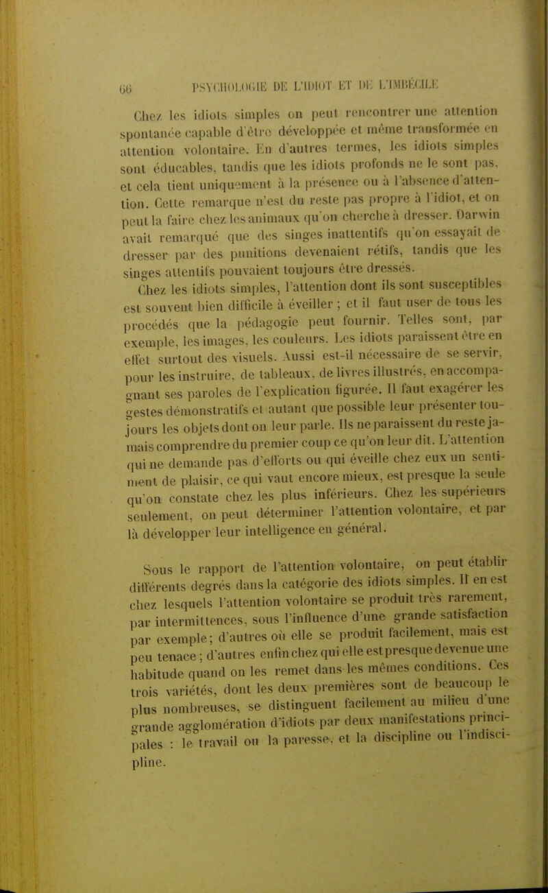 Chez, les idiols simples on peut rencontrer une attention spontanée capable d'être développée et même transformée en attention volontaire. En d'autres termes, les idiots simples sont éducables, tandis que les idiots profonds ne le sont pas, et cela lient uniquement à la présence ou à l'absence d'atten- tion. Cette remarque n'est du reste pas propre à l'idiot, et on peut la faire chez les animaux qu'on cherche à dresser. Darwin avait remarqué que des singes inattentifs qu'on essayait de dresser par des punitions devenaient rétifs, tandis que les singes attentifs pouvaient toujours être dressés. Chez les idiots simples, l'attention dont ils sont susceptibles est souvent bien difficile à éveiller ; et il faut user de tous les procédés que la pédagogie peut fournir. Telles sont, par exemple, les images, les couleurs. Les idiots paraissent être en effet surtout des visuels. Aussi est-il nécessaire de se servir, pour les instruire, de tableaux, de livres illustrés, en accompa- gnant ses paroles de l'explication figurée. Il faut exagérer les gestes démonstratifs et autant que possible leur présenter tou- jours les objets dont on leur parle. Ils ne paraissent du reste ja- mais comprendre du premier coup ce qu'on leur dit. L'attention qui ne demande pas d'efforts ou qui éveille chez eux un senti- ment de plaisir, ce qui vaut encore mieux, est presque la seule qu'on constate chez les plus inférieurs. Chez les supérieurs seulement, on peut déterminer l'attention volontaire, et par là développer leur intelligence eu général. Sous le rapport de l'attention volontaire, on peut établir différents degrés dans la catégorie des idiots simples. II en est chez lesquels l'attention volontaire se produit très rarement, par intermittences, sous l'influence d'une grande satisfaction par exemple; d'autres où elle se produit facilement, taais est peu tenace; d'autres enfin chez qui elle est presque devenue une habitude quand on les remet dans les mêmes conditions. Ces trois variétés, dont les deux premières sont de beaucoup le plus nombreuses, se distinguent facilement au m.heu d une -rande agglomération d'idiots par deux manifestations princi- pales : le travail ou la paresse, et la discipline ou 1 mdisc- pline.