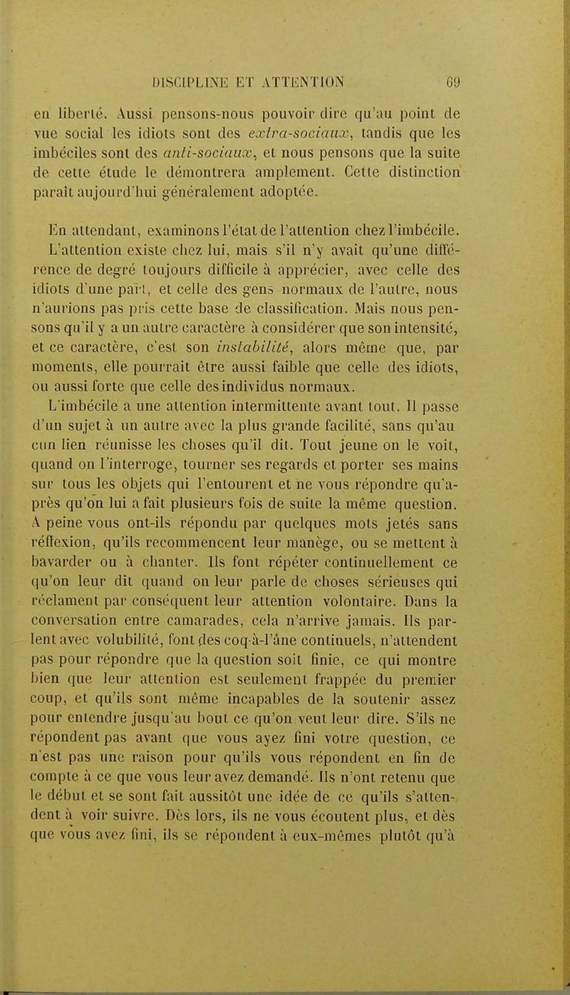 eu liberté. Aussi pensons-nous pouvoir dire qu'au point de vue social les idiots sont des extra-sociaux, tandis que les imbéciles sont des antisociaux, et nous pensons que la suite de cette étude le démontrera amplement. Cette distinction paraît aujourd'hui généralement adoptée. Én attendant, examinons l'état de l'attention chez l'imbécile. L'attention existe chez lui, mais s'il n'y avait qu'une diffé- rence de degré toujours difficile à apprécier, avec celle des idiots d'une part, et celle des gens normaux de l'autre, nous n'aurions pas pris cette base de classification. Mais nous pen- sons qu'il y a un autre caractère à considérer que son intensité, et ce caractère, c'est son instabilité, alors même que, par moments, elle pourrait être aussi faible que celle des idiots, ou aussi forte que celle des individus normaux. L'imbécile a une attention intermittente avant tout. 11 passe d'un sujet à un autre avec la plus grande facilité, sans qu'au eun lien réunisse les choses qu'il dit. Tout jeune on le voit, quand on l'interroge, tourner ses regards et porter ses mains sur tous les objets qui l'entourent et ne vous répondre qu'a- près qu'on lui a fait plusieurs fois de suite la même question. A peine vous ont-ils répondu par quelques mots jetés sans réflexion, qu'ils recommencent leur manège, ou se mettent à bavarder ou à chanter. Us font répéter continuellement ce qu'on leur dit quand on leur parle de choses sérieuses qui réclament par conséquent leur attention volontaire. Dans la conversation entre camarades, cela n'arrive jamais. Ils par- lent avec volubilité, font des coq-à-l'âne continuels, n'attendent pas pour répondre que la question soit finie, ce qui montre bien que leur attention est seulement frappée du premier coup, et qu'ils sont même incapables de la soutenir assez pour entendre jusqu'au bout ce qu'on veut leur dire. S'ils ne répondent pas avant que vous ayez fini votre question, ce n'est pas une raison pour qu'ils vous répondent en fin de compte à ce que vous leur avez demandé. Ils n'ont retenu que le début et se sont fait aussitôt une idée de ce qu'ils s'atten- dent à voir suivre. Dès lors, ils ne vous écoutent plus, et dès que vous avez fini, ils se répondent à eux-mêmes plutôt qu'à