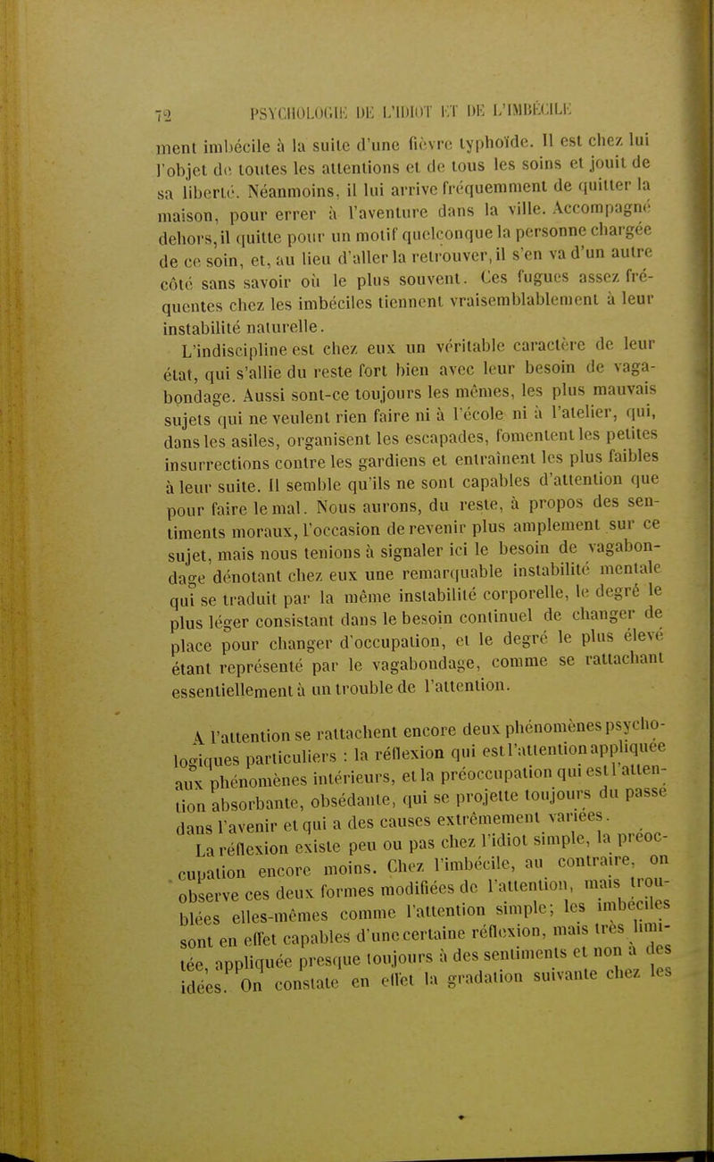 ment imbécile à la suite d'une fièvre typhoïde. 11 est chez lui l'objet de toutes les attentions et de tous les soins et jouit de sa liberté. Néanmoins, il lui arrive fréquemment de quitter la maison, pour errer à l'aventure dans la ville. Accompagné dehors, il quitte pour un motif quelconque la personne chargée de ce soin, et, au lieu d'aller la retrouver, il s'en va d'un autre côté sans savoir où le plus souvent. Ces fugues assez fré- quentes chez les imbéciles tiennent vraisemblablement à leur instabilité naturelle. L'indiscipline est chez eux un véritable caractère de leur état, qui s'allie du reste fort bien avec leur besoin de vaga- bondage. Aussi sont-ce toujours les mêmes, les plus mauvais sujets qui ne veulent rien faire ni à l'école ni à l'atelier, qui, dans les asiles, organisent les escapades, fomentent les petites insurrections contre les gardiens et entraînent les plus faibles à leur suite. Il semble qu'ils ne sont capables d'attention que pour faire le mal. Nous aurons, du reste, à propos des sen- timents moraux, l'occasion de revenir plus amplement sur ce sujet, mais nous tenions à signaler ici le besoin de vagabon- dage dénotant chez eux une remarquable instabilité mentale qui se traduit par la même instabilité corporelle, le degré le plus léger consistant dans le besoin continuel de changer de place pour changer d'occupation, et le degré le plus élevé étant représenté par le vagabondage, comme se rattachant essentiellement à un trouble de l'attention. \ l'attention se rattachent encore deux phénomènes psycho- logiques particuliers : la réflexion qui est l'attention appliquée ^ phénomènes intérieurs, et la préoccupation qui est 1 atten- tion absorbante, obsédante, qui se projette toujours du passe dans l'avenir et qui a des causes extrêmement variées. 1 La réflexion existe peu ou pas chez l'idiot simple, la préoc- cupation encore moins. Chez l'imbécile, au contraire on observe ces deux formes modifiées de l'attention, mais rou- blées elles-mêmes comme l'attention simple; les imbéciles sont en effet capables d'unecertaine réflexion, mais très limi- tée appliquée presque toujours à des sentiments et non a de Idées On constate en effet la gradation suivante chez les