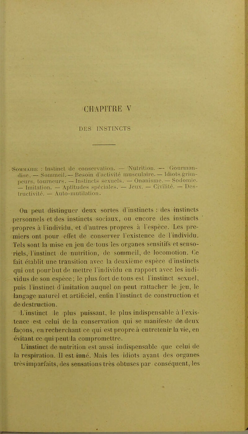 CHAPITRE V DES INSTINCTS Sommaip.e : Instinct de conservation. — Nutrition. — Gourman- dise. — Sommeil. — Resoin d'activité musculaire. — Idiots grim- peurs, tourneurs. — Instincts sexuels. — Onanisme. — Sodomie. — Imitation. — Aptitudes spéciales. — Jeux. — Civilité. — Des- tructivité. — Auto-mutilation. On peut distinguer deux sortes d'instincts : des instincts personnels et des instincts sociaux, ou encore des instincts propres à l'individu, et d'autres propres à l'espèce. Les pre- miers ont pour effet de conserver l'existence de l'individu. Tels sont la mise en jeu de tous les organes sensilifs et senso- riels, l'instinct de nutrition, de sommeil, de locomotion. Ce fait établit une transition avec la deuxième espèce d'instincts qui ont pour but de mettre l'individu en rapport avec les indi- vidus de son espèce; le plus fort de tous est l'instinct sexuel, puis l'instinct d'imitation auquel on peut rattacher le jeu, le langage naturel et artificiel, enfin l'instinct de construction et de destruction. L'instinct le plus puissant, le plus indispensable à l'exis- tence est celui de la conservation qui se manifeste de deux façons, en recherchant ce qui est propre à entretenir la vie, en évitant ce qui peut la compromettre. L'instinct de nutrition est aussi indispensable que celui de la respiration. Il est inné. Mais les idiots ayant des organes très imparfaits, des sensations très obtuses par conséquent, les