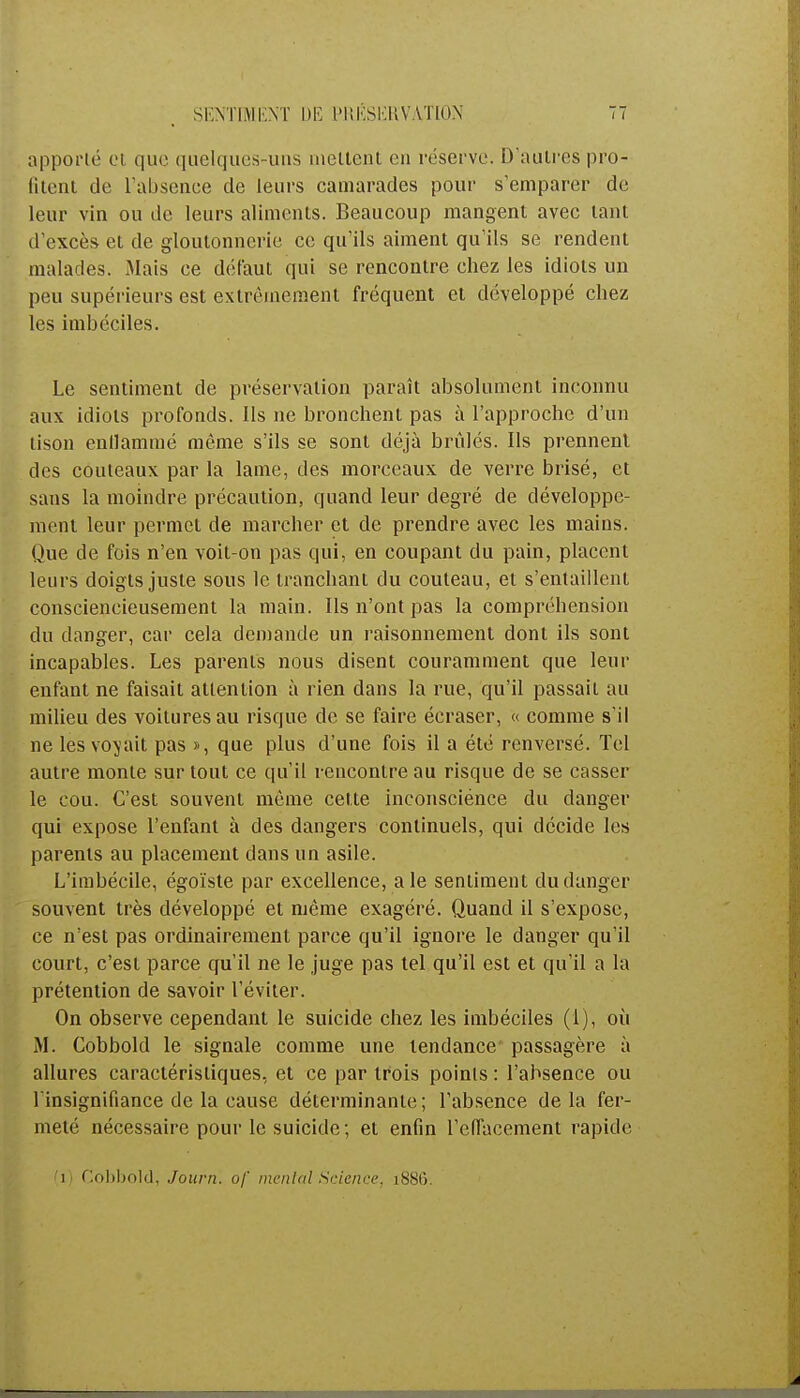 apporté et que quelques-uns incitent en réserve. D'autres pro- vient de L'absence de leurs camarades pour s'emparer de leur vin ou de leurs aliments. Beaucoup mangent avec tant d'excès et de gloutonnerie ce qu'ils aiment qu'ils se rendent malades. Mais ce défaut qui se rencontre chez les idiots un peu supérieurs est extrêmement fréquent et développé chez les imbéciles. Le sentiment de préservation paraît absolument inconnu aux idiots profonds. Ils ne bronchent pas à l'approche d'un tison enflammé môme s'ils se sont déjà brûlés. Ils prennent des couteaux par la lame, des morceaux de verre brisé, et sans la moindre précaution, quand leur degré de développe- ment leur permet de marcher et de prendre avec les mains. Que de fois n'en voit-on pas qui, en coupant du pain, placent leurs doigts juste sous le tranchant du couteau, et s'entaillent consciencieusement la main. Ils n'ont pas la compréhension du danger, car cela demande un raisonnement dont ils sont incapables. Les parents nous disent couramment que leur enfant ne faisait attention à rien dans la rue, qu'il passait au milieu des voitures au risque de se faire écraser, « comme s'il ne les voyait pas », que plus d'une fois il a été renversé. Tel autre monte sur tout ce qu'il rencontre au risque de se casser le cou. C'est souvent même cette inconsciénee du danger qui expose l'enfant à des dangers continuels, qui décide les parents au placement dans un asile. L'imbécile, égoïste par excellence, aie sentiment du danger souvent très développé et même exagéré. Quand il s'expose, ce n'est pas ordinairement parce qu'il ignore le danger qu'il court, c'est parce qu'il ne le juge pas tel qu'il est et qu'il a la prétention de savoir l'éviter. On observe cependant le suicide chez les imbéciles (1), où M. Cobbold le signale comme une tendance passagère à allures caractéristiques, et ce par trois points : l'absence ou l'insignifiance de la cause déterminante; l'absence delà fer- meté nécessaire pour le suicide; et enfin l'effacement rapide i C.obbold, Journ. of mental Science, i88t).