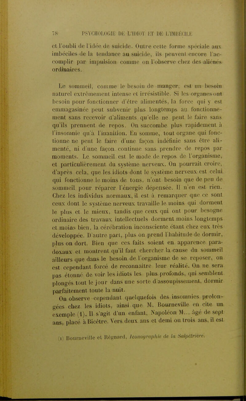 et l'oubli de 1 idée de suicide. Outre cette (orme spéciale aux imbéciles de la tendance au suicide, ils peuvent encore l'ac- complir par impulsion comme on l'observe chez des aliénés ordinaires. Le sommeil, comme le besoin de manger, est un besoin naturel extrêmement intense et irrésistible. Si les organes ont besoin pour fonctionner d'être alimentés, la force qui y est emmagasinée peut subvenir plus longtemps au fonctionne- ment sans recevoir a'aliments qu'elle ne peut le faire sans qu'ils prennent de repos. On succombe plus rapidement à l'insomnie qu'à l'inanition. En somme, tout organe qui fonc- tionne ne peut le faire d'une façon indéfinie sans être ali- menté, ni d'une façon continue sans prendre de repos par moments. Le sommeil est le mode de repos de l'organisme, et particulièrement du système nerveux. On pourrait croire, d'après cela, que les idiots dont le système nerveux est celui qui fonctionne le moins de tous, n'ont besoin que de peu de sommeil pour réparer l'énergie dépensée. Il n'en est rien. Cliez les individus normaux, il est à remarquer q.tie ce sont ceux dont le système nerveux travaille le moins qui dorment le plus et le mieux, tandis que ceux qui ont pour besogne ordinaire des travaux intellectuels dorment moins longtemps et moins bien, la cérébration inconsciente étant chez eux très développée. D'autre part, plus on prend l'habitude de dormir, plus on dort. Bien que ces faits soient en apparence para- doxaux et montrent qu'il faut chercher la cause du sommeil ailleurs que dans le besoin de l'organisme de se reposer, ou est cependant forcé de reconnaître leur réalité. On ne sera pas étonné de voir les idiots les plus profonds, qui sembleni plongés tout le jour dans une sorte d'assoupissement, dormir parfaitement toute la nuit. On observe cependant quelquefois des insomnies prolon- gées chez les idiots, ainsi que M. Bovirneville en cite un exemple (1). Il s'agit d'un enfant, Napoléon M... âgé de sept ans, placé à Bicêtre. Vers deux ans et demi ou trois ans, il est (i) Boumeville el Régnard, Iconographie de la Salpèlrière.