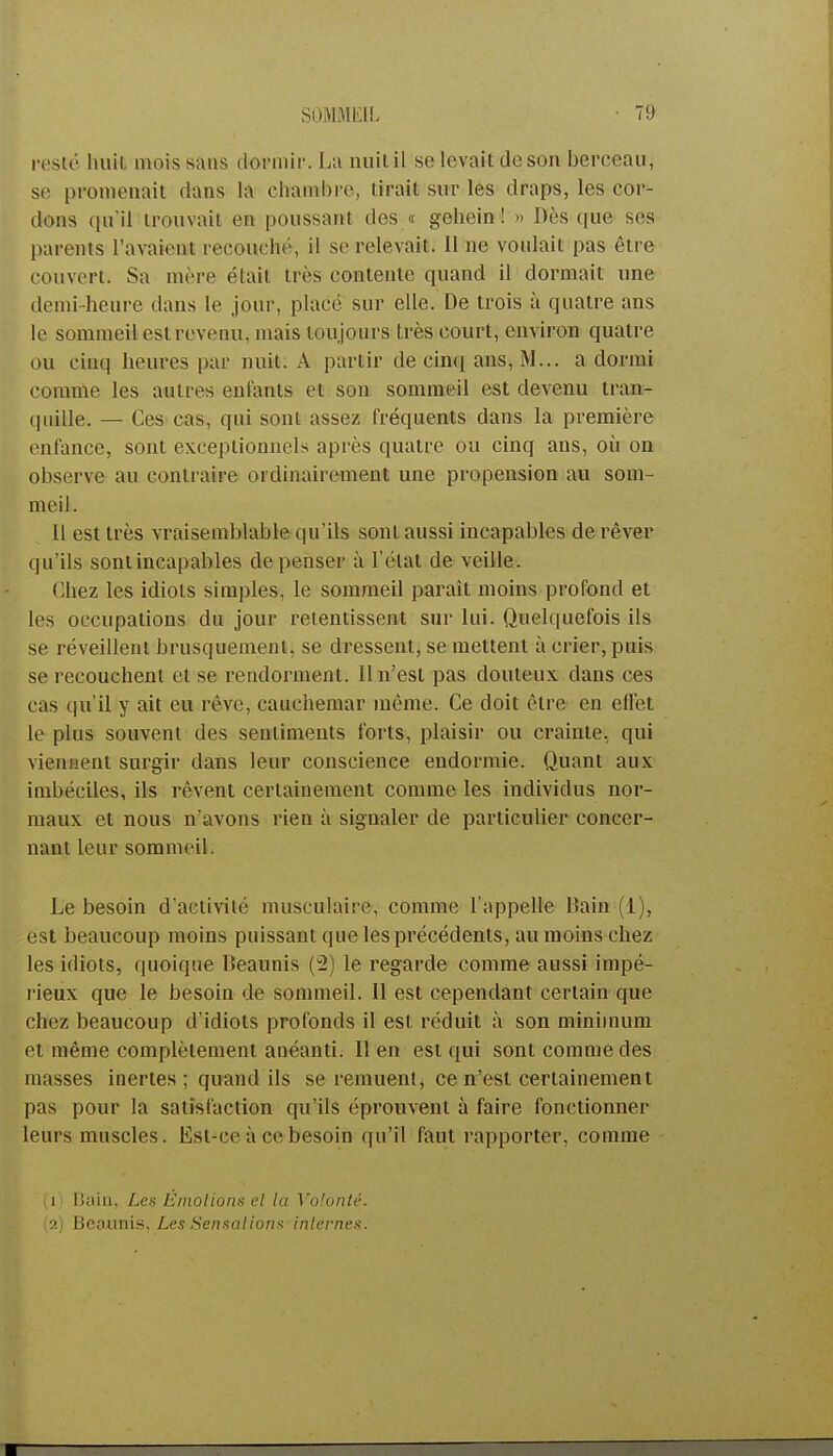 SOMMEIL 7!) resté huit mois sans dormir. La nuit il se levait de sou berceau, se promenait dans la chambre, tirait sur les draps, les cor- dons qu'il trouvait en poussant des « gehein ! » Dès (pie ses parents l'avaient recouché, il se relevait. Il ne voulait pas être couvert. Sa mère était très contente quand il dormait une demi-heure dans le jour, placé sur elle. De trois à quatre ans le sommeil est revenu, niais toujours très eourt, environ quatre ou cinq heures par nuit. A partir de cinq ans, M... a dormi comme les autres entants et son sommeil est devenu tran- quille. — Ces cas, qui sont assez fréquents dans la première enfance, sont exceptionnels après quatre ou cinq ans, où on observe au contraire ordinairement une propension au som- meil. Il est très vraisemblable qu'ils sont aussi incapables de rêver qu'ils sontincapables dépenser à l'état de veille. Chez les idiots simples, le sommeil parait moins profond et les occupations du jour retentissent sur lui. Quelquefois ils se réveillent brusquement, se dressent, se mettent à crier, puis se recouchent et se rendorment. 11 n'est pas douteux dans ces cas qu'il y ait eu rêve, cauchemar même. Ce doit être en effet le plus souvent des sentiments forts, plaisir ou crainte, qui viennent surgir dans leur conscience endormie. Quant aux imbéciles, ils rêvent certainement comme les individus nor- maux et nous n'avons rien à signaler de particulier concer- nant leur sommeil. Le besoin d'activité musculaire, comme l'appelle Bain (i), est beaucoup moins puissant que les précédents, au moins chez les idiots, quoique Beaunis (u2) le regarde comme aussi impé- rieux que le besoin de sommeil. Il est cependant certain que chez beaucoup d'idiots profonds il est réduit à son minimum et même complètement anéanti. lien est qui sont comme des masses inertes; quand ils se remuent, ce n'est certainement pas pour la satisfaction qu'ils éprouvent à faire fonctionner leurs muscles. Est-ce à ce besoin qu'il faut rapporter, comme (1) Bâin, Les Émotions et la Volonté.